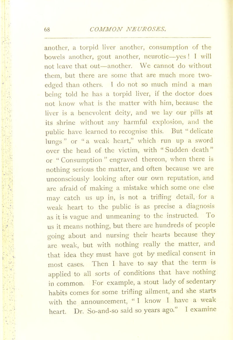 another, a torpid liver anotlicr, consumption of the bowels another, gout another, neurotic—yes ! I will not leave that out—another. We cannot do without them, but there are some that are much more two- edeed than others. I do not so much mind a man being told he has a torpid liver, if the doctor does not know what is the matter with him, because the liver is a benevolent deity, and we lay our pills at its shrine without any harmful explosion, and the public have learned to recogni.se this. But  delicate lungs or  a weak heart, which run up a sword over the head of the victim, with  Sudden death or  Consumption  engraved thereon, when there is nothing serious the matter, and often because we are unconsciously looking after our own reputation, and are afraid of making a mistake which some one else may catch us up in, is not a trifling detail, for a weak heart to the public is as precise a diagnosis as it is vague and unmeaning to the instructed. To us it means nothing, but there are hundreds of people going about and nursing their hearts because they are weak, but with nothing really the matter, and that idea they must have got by medical consent in most cases. Then I have to say that the term is applied to all sorts of conditions that have nothing in common. For example, a stout lady of sedentary habits comes for some trifling ailment, and she starts with the announcement,  I know I have a weak heart. Dr. So-and-so said so years ago. I examine