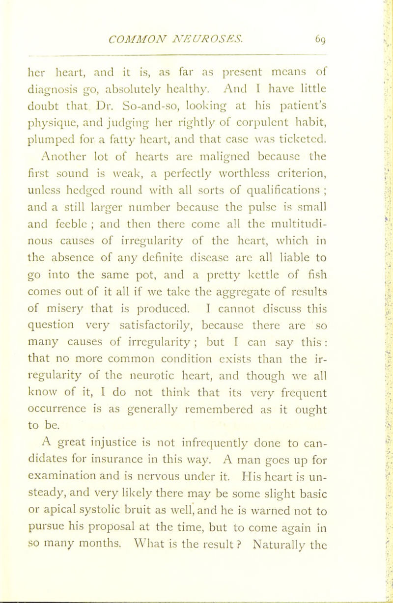 her licart, and it is, as far as present means of diagnosis go, absolutely health)'. And 1 have little doubt that Dr. So-and-so, looking at his patient's physique, and judging her rightly of corpulent habit, plumped for a fatty heart, and that case was ticketed. Another lot of hearts are maligned because the first sound is weak, a perfectly worthless criterion, unless hedged round with all sorts of qualifications ; and a still larger number because the pulse is small and feeble ; and then there come all the multitudi- nous causes of irregularity of the heart, which in the absence of any definite disease are all liable to go into the same pot, and a pretty kettle of fish comes out of it all if we take the aggregate of results of misery that is produced. I cannot discuss this question very satisfactorily, because there are so many causes of irregularity; but I can say this: that no more common condition exists than the ir- regularity of the neurotic heart, and though we all know of it, I do not think that its very frequent occurrence is as generally remembered as it ought to be. A great injustice is not infrequently done to can- didates for insurance in this way. A man goes up for examination and is nervous under it. His heart is un- steady, and very likely there may be some slight basic or apical systolic bruit as well, and he is warned not to pursue his proposal at the time, but to come again in so many months. What is the result ? Naturally the