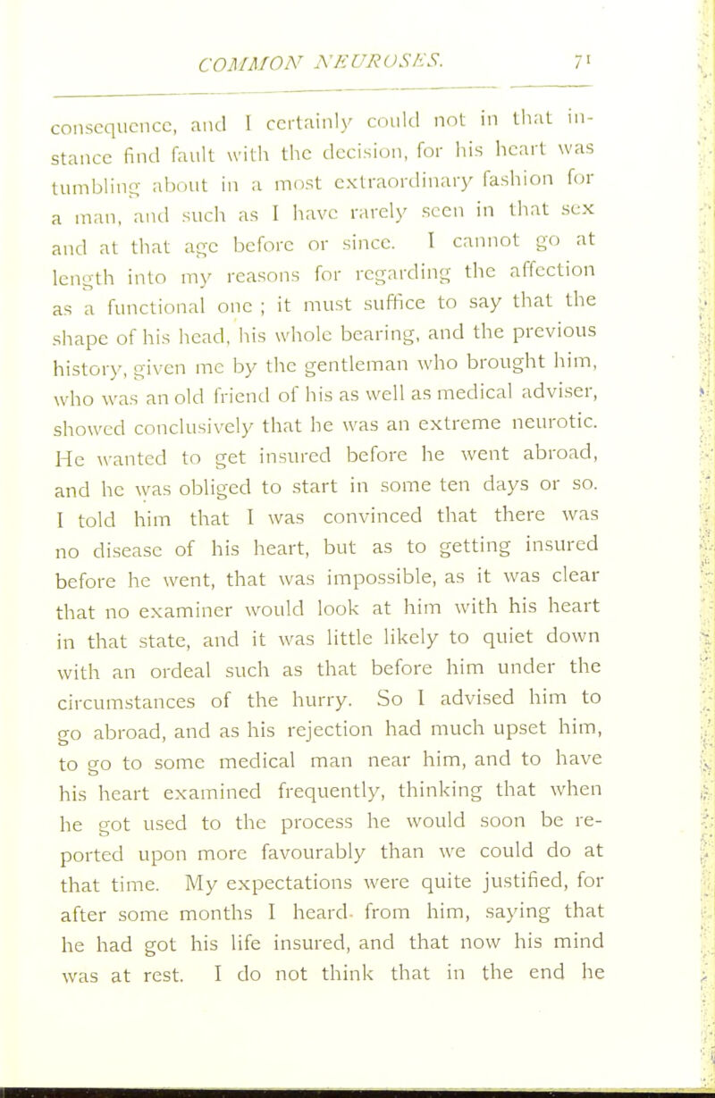 consequence, and I certainly amid not in that in- stance find fault with the decision, for his heart was tumbling about in a most cxtraordinar)/ fashion for a man, and such as I have rarely seen in that sex and at that age before or since. I cannot go at length into my reasons for regarding the affection as a functional one ; it must suffice to say that the shape of his head, his whole bearing, and the previous history, given me by the gentleman who brought him, who was an old friend of his as well as medical adviser, showed conclusively that he was an extreme neurotic. He wanted to get insured before he went abroad, and he was obliged to start in some ten days or so. I told him that I was convinced that there Avas no disease of his heart, but as to getting insured before he went, that was impossible, as it was clear that no examiner w^ould look at him with his heart in that state, and it was little likely to quiet down with an ordeal such as that before him under the circumstances of the hurry. So I advised him to go abroad, and as his rejection had much upset him, to go to some medical man near him, and to have his heart examined frequently, thinking that when he got used to the process he would soon be re- ported upon more favourably than we could do at that time. My expectations were quite justified, for after some months I heard- from him, saying that he had got his life insured, and that now his mind was at rest. I do not think that in the end he