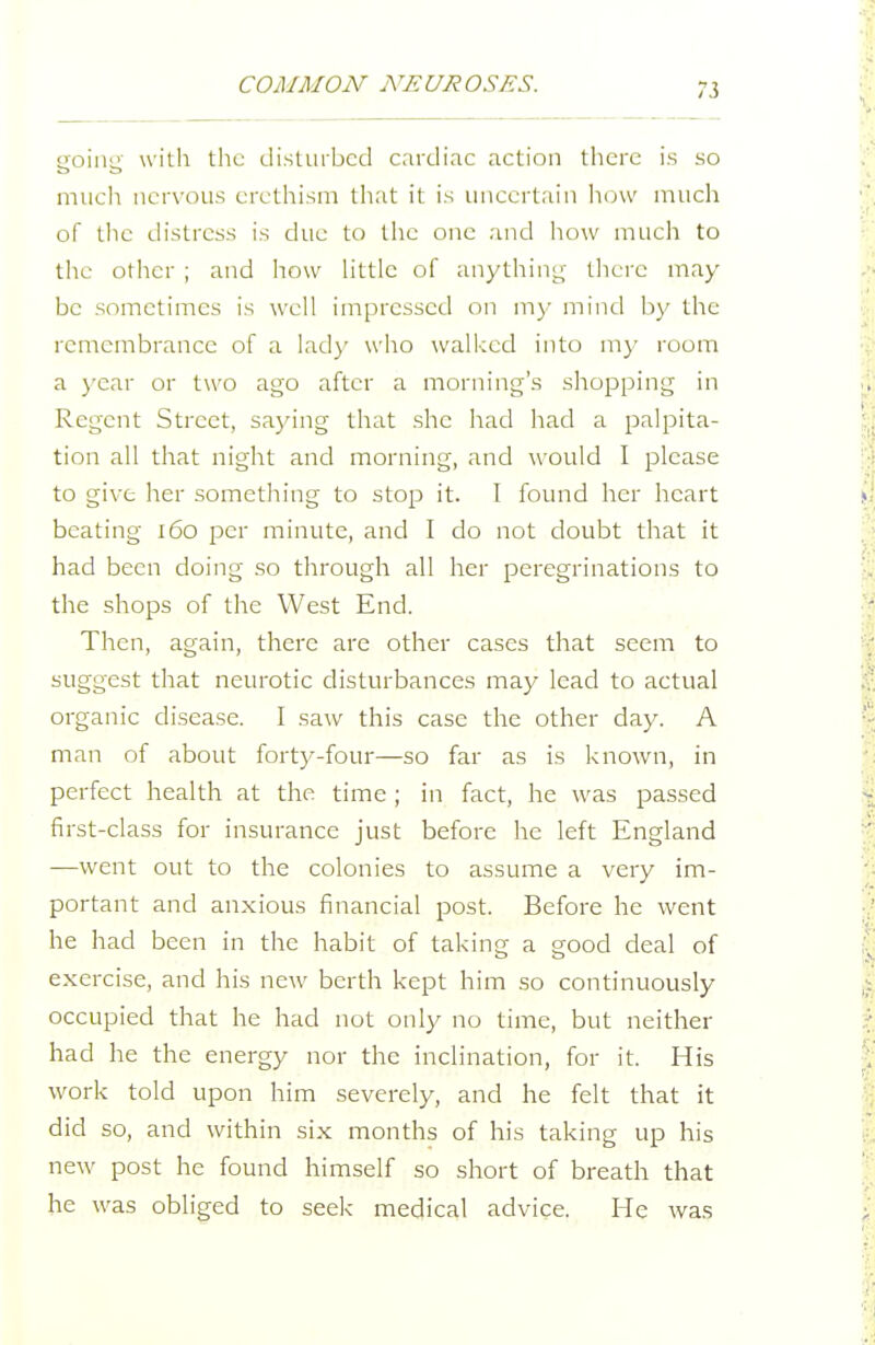 going with tlie disturbed cardiac action there is so mucli iicrx'oiis erethism that it is uncertrn'ii how much of the distress is due to the one and how much to the other ; and how Httlc of anything there may be sometimes is well impressed on my mind by the remembrance of a lady who \vall-;cd into my room a )'car or two ago after a morning's shopping in Regent Street, saying that she had had a palpita- tion all that niglit and morning, and would I please to give her something to stop it. I found her heart beating 160 per minute, and I do not doubt that it had been doing so through all her peregrinations to the shops of the West End. Then, again, there are other cases that seem to suggest that neurotic disturbances may lead to actual organic disease. I saw this case the other day. A man of about forty-four—so far as is known, in perfect health at the time ; in fact, he was passed first-class for insurance just before he left England —went out to the colonies to assume a very im- portant and anxious financial post. Before he went he had been in the habit of taking a good deal of exercise, and his new berth kept him so continuously occupied that he had not only no time, but neither had he the energy nor the inclination, for it. His work told upon him severely, and he felt that it did so, and within six months of his taking up his new post he found himself so short of breath that he was obliged to seek mecjiccvl advice. He was