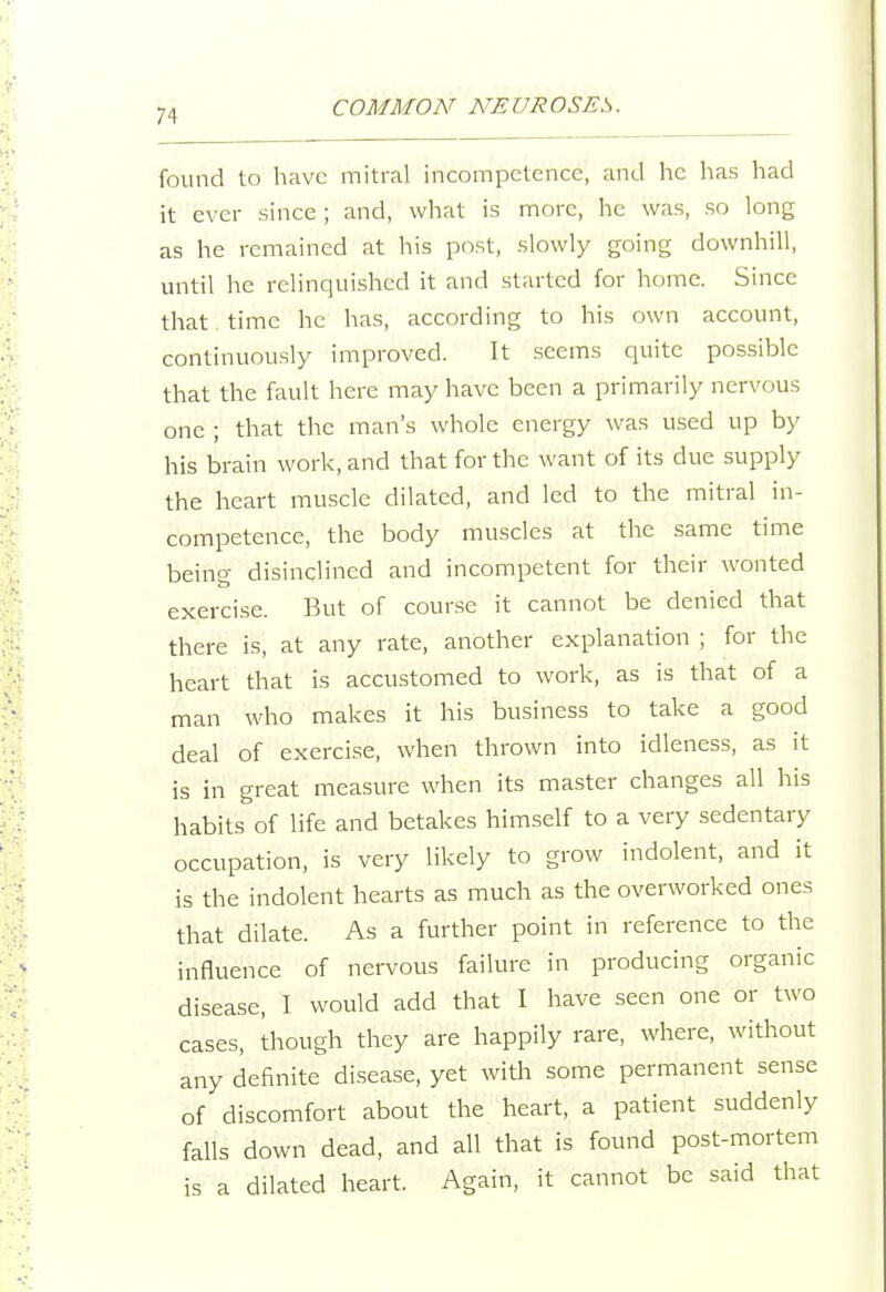 found to have mitral incompetence, and he has had it ever since ; and, what is more, he was, so long as he remained at his post, slowly going downhill, until he relinquished it and started for home. Since that time he has, according to his own account, continuously improved. It seems quite possible that the fault here may have been a primarily nervous one ; that the man's whole energy was used up by his brain work, and that for the want of its due supply the heart muscle dilated, and led to the mitral in- competence, the body muscles at the same time being disinclined and incompetent for their wonted exercise. But of course it cannot be denied that there is, at any rate, another explanation ; for the heart that is accustomed to work, as is that of a man who makes it his business to take a good deal of exercise, when thrown into idleness, as it is in great measure when its master changes all his habits of life and betakes himself to a very sedentary occupation, is very likely to grow indolent, and it is the indolent hearts as much as the overworked ones that dilate. As a further point in reference to the influence of nervous failure in producing organic disease, I would add that I have seen one or two cases, though they are happily rare, where, without any definite disease, yet with some permanent sense of discomfort about the heart, a patient suddenly falls down dead, and all that is found post-mortem is a dilated heart. Again, it cannot be said that