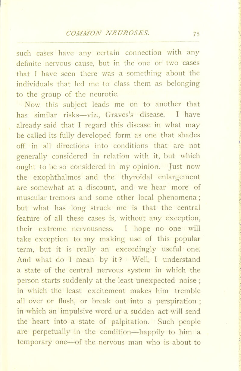 such cases have any certain connection witli any- definite nervous cause, but in the one or two cases that I have seen there was a somcthiuir about the individuals that led me to class them as belonging to the group of the neurotic. Now this subject leads me on to another that has similar risks—viz., Graves's disease. I have already said that I regard this disease in what may be called its fully developed form as one that shades off in all directions into conditions that are not generally considered in relation with it, but which ought to be so considered in my opinion. Just now the exophthalmos and the thyroidal enlargement are somewhat at a discount, and we hear more of muscular tremors and some other local phenomena ; but what has long struck me is that the central feature of all these cases is, without any exception, their extreme nervousness. I hope no one will take exception to my making use of this popular term, but it is really an exceedingly useful one. And what do I mean by it ? Well, I understand a state of the central nervous system in which the person .starts suddenly at the least unexpected noi.se ; in which the least excitement makes him tremble all over or flush, or break out into a perspiration ; in which an impulsive word or a sudden act will send the heart into a state of palpitation. Such people are perpetually in the condition—happily to him a temporary one—of the nervous man who is about to