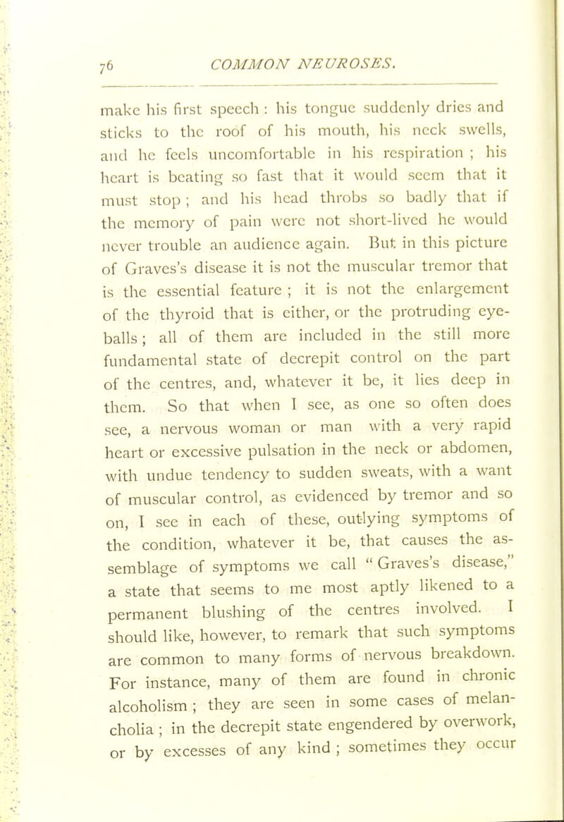 make his first speech : his tongue suddenly dries and sticks to the roof of his mouth, his neck swells, and he feels uncomfortable in his respiration ; his heart is beating so fast that it would seem that it must stop ; and his head throbs so badly that if the memory of pain were not short-lived he would never trouble an audience again. But in this picture of Graves's disease it is not the muscular tremor that is the essential feature ; it is not the enlargement of the thyroid that is either, or the protruding eye- balls ; all of them are included in the still more fundamental state of decrepit control on the part of the centres, and, whatever it be, it lies deep in them. So that when I see, as one so often does see, a nervous woman or man with a very rapid heart or excessive pulsation in the neck or abdomen, with undue tendency to sudden sweats, with a want of muscular control, as evidenced by tremor and so on, I see in each of these, outlying symptoms of the condition, whatever it be, that causes the as- semblage of symptoms we call  Graves's disease, a state that seems to me most aptly likened to a permanent blushing of the centres involved. I should like, however, to remark that such symptoms are common to many forms of nervous breakdown. For instance, many of them are found in chronic alcoholism ; they are seen in some cases of melan- cholia ; in the decrepit state engendered by overwork, or by excesses of any kind ; sometimes they occur