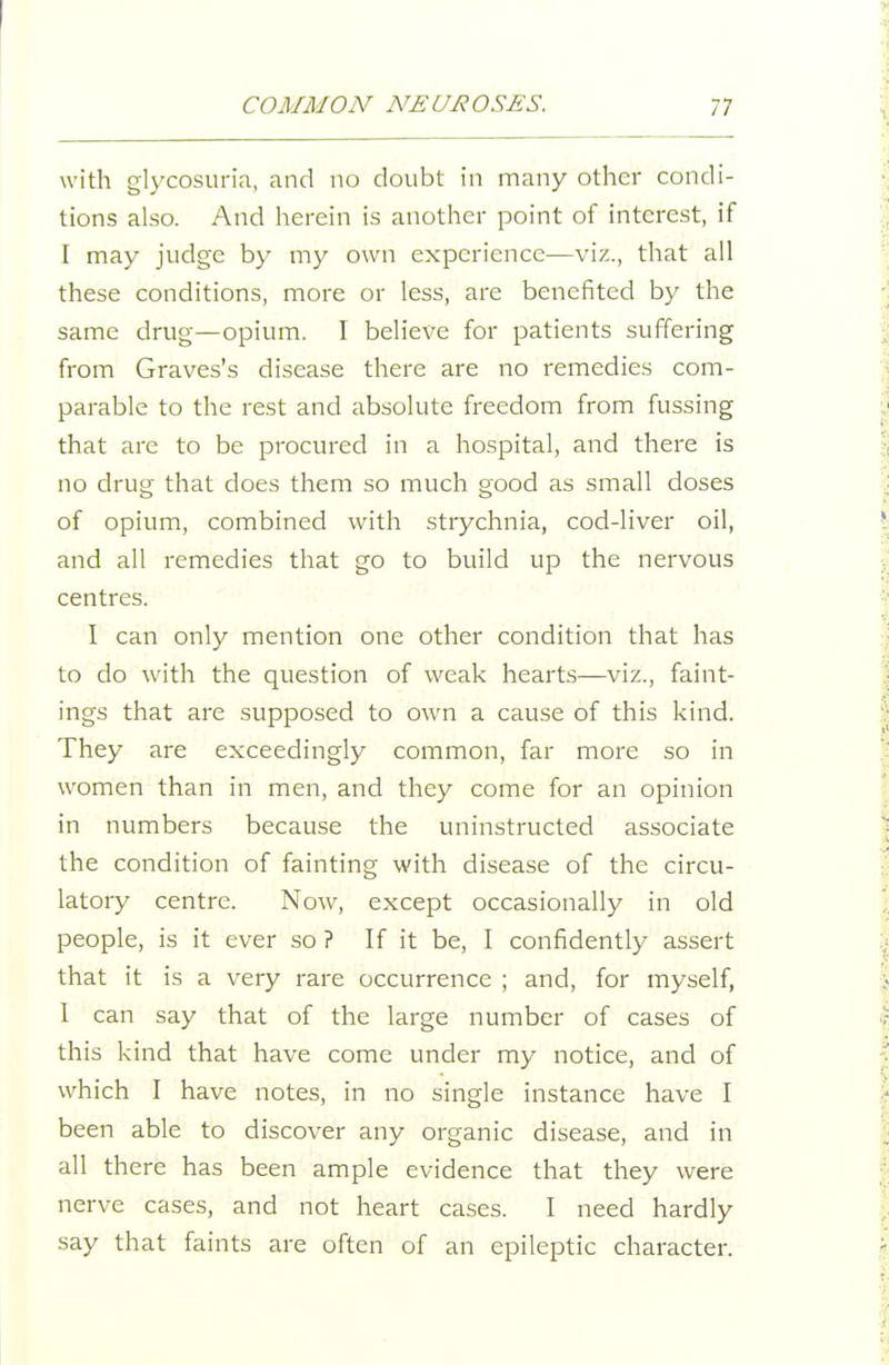 with glycosuria, and no doubt in many other condi- tions also. And herein is another point of interest, if I may judge by my own experience—viz., that all these conditions, more or less, are benefited by the same drug—opium. I believe for patients suffering from Graves's disease there are no remedies com- parable to the rest and absolute freedom from fussing that are to be procured in a hospital, and there is no drug that does them so much good as small doses of opium, combined with strychnia, cod-liver oil, and all remedies that go to build up the nervous centres. I can only mention one other condition that has to do with the question of weak hearts—viz., faint- ings that are supposed to own a cause of this kind. They are exceedingly common, far more so in women than in men, and they come for an opinion in numbers because the uninstructed associate the condition of fainting with disease of the circu- latory centre. Now, except occasionally in old people, is it ever so ? If it be, I confidently assert that it is a very rare occurrence ; and, for myself, I can say that of the large number of cases of this kind that have come under my notice, and of which I have notes, in no single instance have I been able to discover any organic disease, and in all there has been ample evidence that they were nerve cases, and not heart cases. I need hardly say that faints are often of an epileptic character.