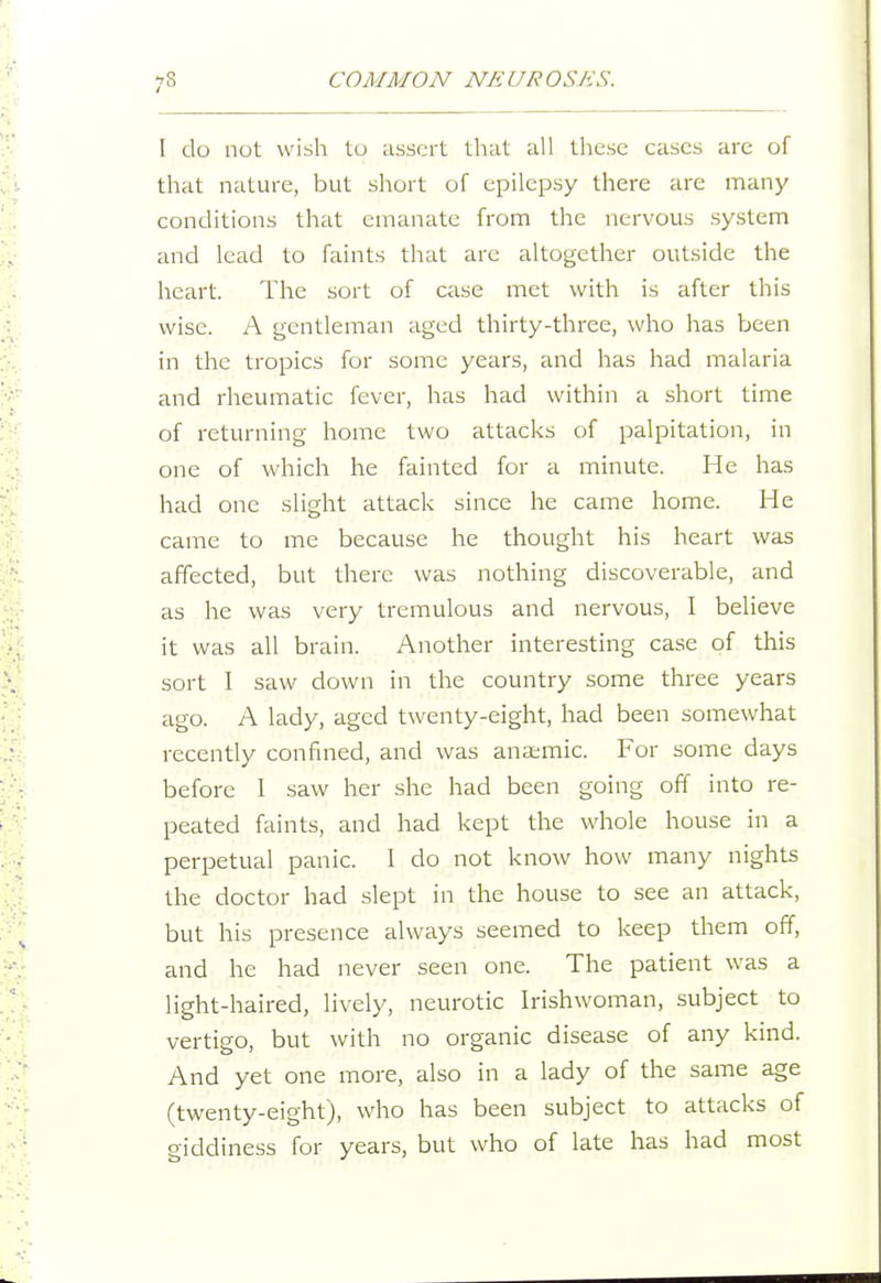 I do not wish to assert that all these cases are of that nature, but short of epilepsy there are many conditions that emanate from the nervous system and lead to faints that are altogether outside the heart. The sort of case met with is after this wise. A gentleman aged thirty-three, who has been in the tropics for some years, and has had malaria and rheumatic fever, has had within a short time of returning home two attacks of palpitation, in one of which he fainted for a minute. He has had one slight attack since he came home. He came to me because he thought his heart was affected, but there was nothing discoverable, and as he was very tremulous and nervous, I beUeve it was all brain. Another interesting case of this sort 1 saw down in the country some three years ago. A lady, aged twenty-eight, had been somewhat recently confined, and was anaemic. For some days before I saw her she had been going off into re- peated faints, and had kept the whole house in a perpetual panic. 1 do not know how many nights the doctor had slept in the house to see an attack, but his presence always seemed to keep them off, and he had never seen one. The patient was a light-haired, lively, neurotic Irishwoman, subject to vertigo, but with no organic disease of any kind. And yet one more, also in a lady of the same age (twenty-eight), who has been subject to attacks of giddiness for years, but who of late has had most