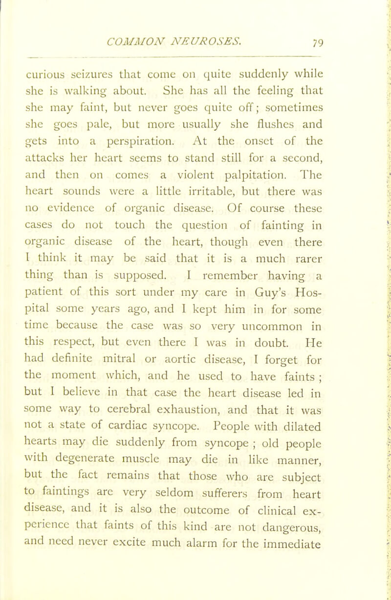 curious seizures that come on quite suddenly while she is walking about. She has all the feeling that she may faint, but never goes quite off; sometimes she goes pale, but more usually she flushes and gets into a perspiration. At the onset of the attacks her heart seems to stand still for a second, and then on comes a violent palpitation. The heart sounds were a little irritable, but there was no evidence of organic disease. Of course these cases do not touch the question of fainting in organic disease of the heart, though even there I think it may be said that it is a much rarer thing than is supposed. I remember having a patient of this sort under my care in Guy's Hos- pital some years ago, and 1 kept him in for some time because the case was so very uncommon in this respect, but even there I was in doubt. He had definite mitral or aortic disease, I forget for the moment which, and he used to have faints ; but I believe in that case the heart disease led in some way to cerebral exhaustion, and that it was not a state of cardiac syncope. People with dilated hearts may die suddenly from syncope ; old people with degenerate muscle may die in like manner, but the fact remains that those who are subject to faintings are very seldom sufferers from heart disease, and it is also the outcome of clinical ex- perience that faints of this kind are not dangerous, and need never excite much alarm for the immediate