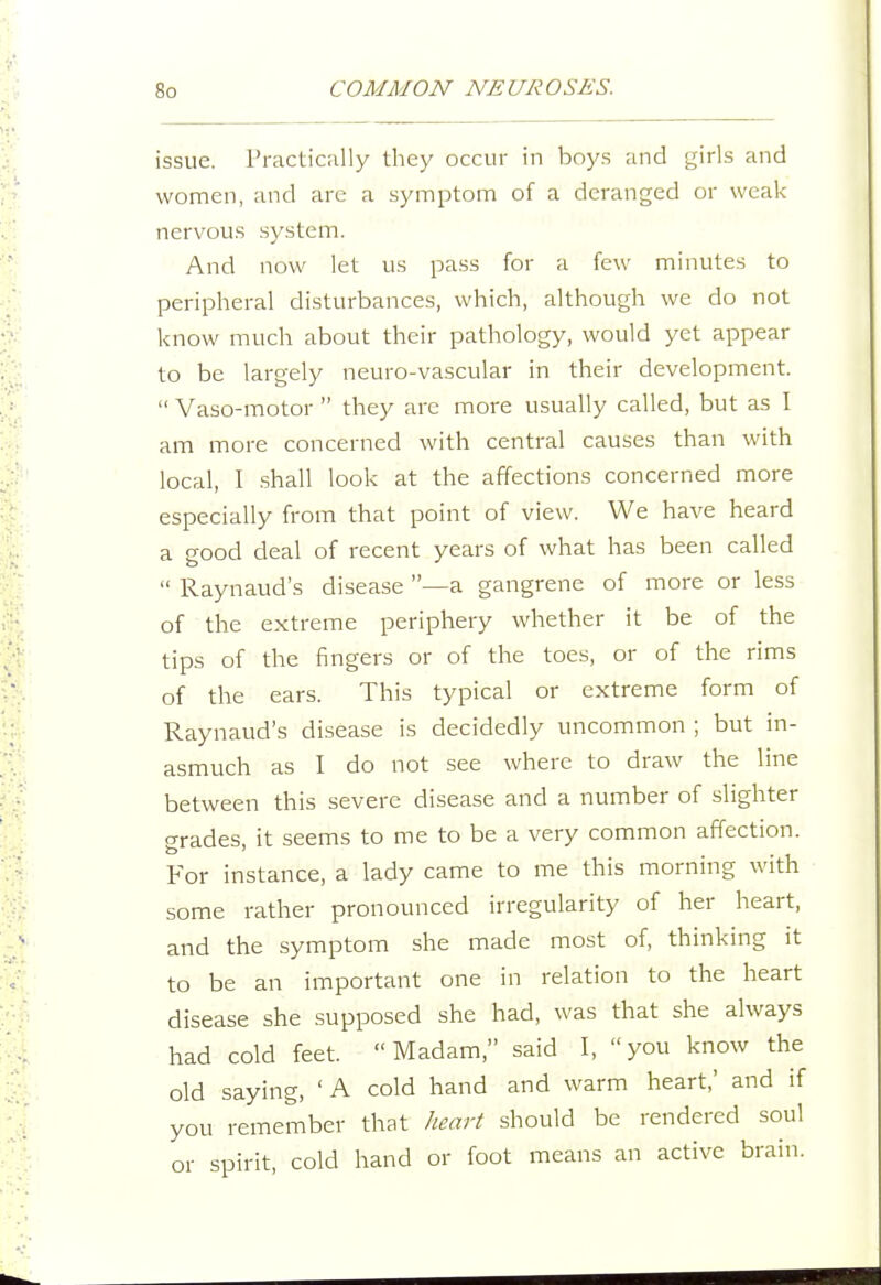 issue, rracticiilly they occur in boys and girls and women, and arc a symptom of a deranged or weak nervous system. And now let us pass for a few minutes to peripheral disturbances, which, although we do not know much about their pathology, would yet appear to be largely neuro-vascular in their development.  Vaso-motor  they are more usually called, but as I am more concerned with central causes than with local, I .shall look at the affections concerned more especially from that point of view. We have heard a good deal of recent years of what has been called  Raynaud's disease —a gangrene of more or less of the extreme periphery whether it be of the tips of the fingers or of the toes, or of the rims of the ears. This typical or extreme form of Raynaud's disease is decidedly uncommon ; but in- asmuch as I do not see where to draw the line between this severe disease and a number of slighter grades, it seems to me to be a very common affection. For instance, a lady came to me this morning with some rather pronounced irregularity of her heart, and the symptom she made most of, thinking it to be an important one in relation to the heart disease she supposed she had, was that she always had cold feet. Madam, said I, you know the old saying, 'A cold hand and warm heart,' and if you remember that heart should be rendered soul or spirit, cold hand or foot means an active brain.