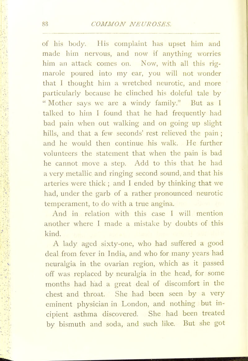 of his body. His coinplHint has upset him and made iiim nervous, and now if anything worries him an attack comes on. Now, with all this rig- marole poured into my ear, you will not wonder that I thought him a wretched neurotic, and more particularly because he clinched his doleful tale by  Mother says wc are a windy family. Eut as I talked to him I found that he had frequently liad bad pain when out walking and on going up slight hills, and that a few seconds' rest relieved the pain ; and he would then continue his walk. He further volunteers the statement that when the pain is bad he cannot move a step. Add to this that he had a very metallic and ringing .second sound, and that his arteries were thick ; and I ended by thinking that we had, under the garb of a rather pronounced neurotic temperament, to do with a true angina. And in relation with this case I will mention another where I made a mistake by doubts of this kind. A lady aged sixty-one, who had suffered a good deal from fever in India, and who for many years had neuralgia in the ovarian region, which as it passed off was replaced by neuralgia in the head, for some months had had a great deal of discomfort in the chest and throat. She had been seen by a very eminent physician in London, and nothing but in- cipient asthma discovered. She had been treated by bismuth and soda, and such like. But she got