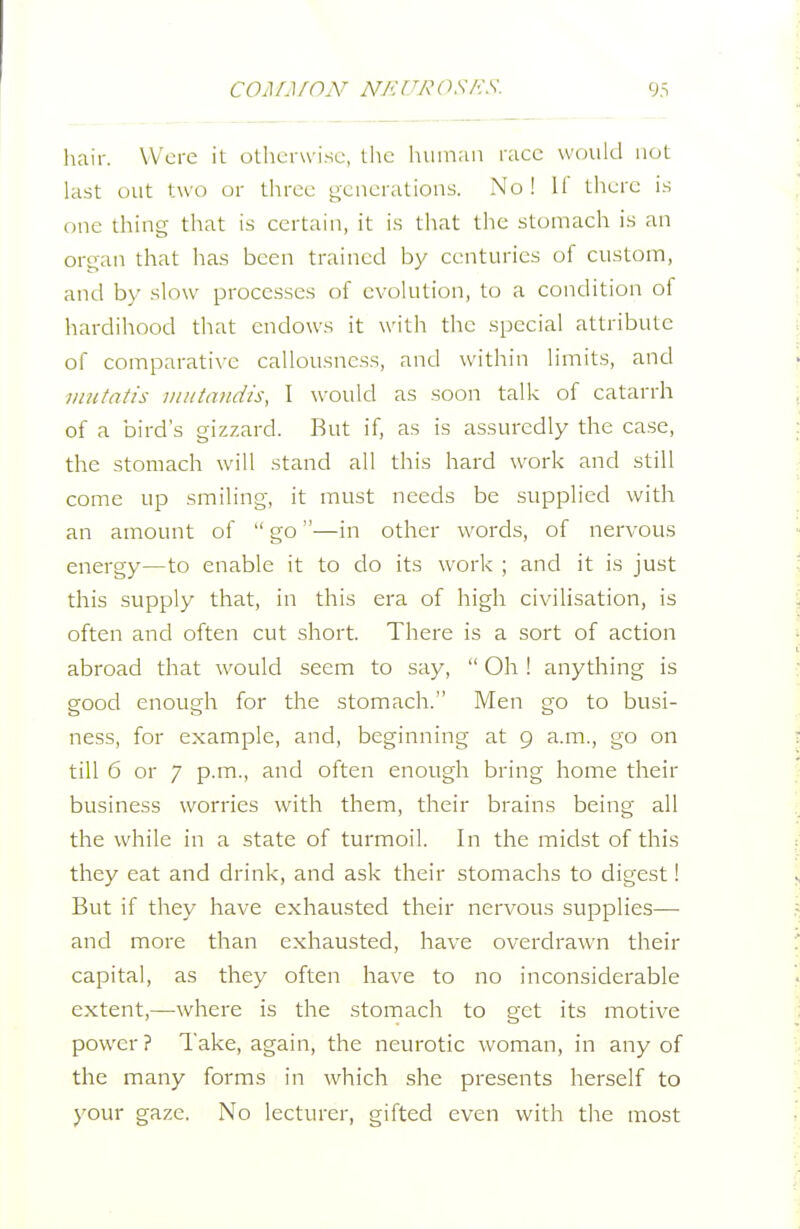 9.S hair. Were it otherwise, tlic hiiiniiii race would not last out two or three oeuerations. No! H' tlierc is one thing that is certain, it is that the stomach is an organ that has been trained by centuries of custom, and by slow processes of evolution, to a condition of hardihood that endows it with the special attribute of comparative callousness, and within limits, and mutatis mittaiidis, I would as soon talk of catarrh of a bird's gizzard. But if, as is assuredly the case, the stomach will stand all this hard work and still come up smiling, it must needs be supplied with an amount of  go—in other words, of nervous energy—to enable it to do its work ; and it is just this supply that, in this era of high civilisation, is often and often cut short. There is a sort of action abroad that would seem to say,  Oh ! anything is good enough for the stomach. Men go to busi- ness, for example, and, beginning at 9 a.m., go on till 6 or 7 p.m., and often enough bring home their business worries with them, their brains being all the while in a state of turmoil. In the midst of this they eat and drink, and ask their stomachs to digest! But if they have exhausted their nervous supplies— and more than exhausted, have overdrawn their capital, as they often have to no inconsiderable extent,—where is the stomach to get its motive power? Take, again, the neurotic woman, in any of the many forms in which she presents herself to )'Our gaze. No lecturer, gifted even with the most