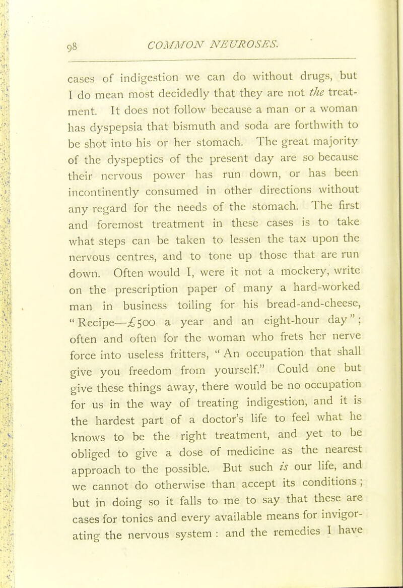 cases of indigestion we can do without drugs, but I do mean most decidedly that they are not tJie treat- ment. It does not follow because a man or a woman has dyspepsia that bismuth and soda are forthwith to be shot into his or her stomach. The great majority of the dyspeptics of the present day are so because their nervous power has run down, or has been incontinently consumed in other directions without any regard for the needs of the stomach. The first and foremost treatment in these cases is to take what steps can be taken to lessen the tax upon the nervous centres, and to tone up those that are run down. Often would I, were it not a mockery, write on the prescription paper of many a hard-worked man in business toiling for his bread-and-cheese, Recipe—;^500 a year and an eight-hour day; often and often for the woman who frets her nerve force into useless fritters,  An occupation that shall give you freedom from yourself. Could one but give these things away, there would be no occupation for us in the way of treating indigestion, and it is the hardest part of a doctor's life to feel what he knows to be the right treatment, and yet to be obliged to give a dose of medicine as the nearest approach to the possible. But such is our life, and we cannot do otherwise than accept its conditions ; but in doing so it falls to me to say that these are cases for tonics and every available means for invigor- ating the nervous system : and the remedies I have