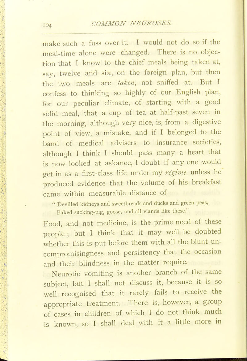 make sucli a fuss over it. I would not do so if the meal-timc alone were changed. There is no objec- tion that I know to the chief meals being taken at, say, twelve and six, on the foreign plan, but then the two meals are taken, not sniffed at. But I confess to thinking so highly of our English plan, for our peculiar climate, of .starting with a good solid meal, that a cup of tea at half-past seven in the morning, although very nice, is, from a digestive point of view, a mistake, and if I belonged to the band of medical advisers to insurance societies, although I think I should pass many a heart that is now looked at askance, I doubt if any one would get in as a first-class life under my regime unless he produced evidence that the volume of his breakfast came within measurable distance of  Devilled kidneys and sweetbreads and ducks and green peas, Baked sucking-pig, goose, and all viands like these. ' Food, and not medicine, is the prime need of these people ; but I think that it may well be doubted whether this is put before them with all the blunt un- compromisingness and persistency that the occasion and their blindness in the matter require. Neurotic vomiting is another branch of the same subject, but 1 .shall not discuss it, because it is so well recognised that it rarely fails to receive the appropriate treatment. There is, however, a group of cases in children of which I do not think much is known, so I shall deal with it a little more in