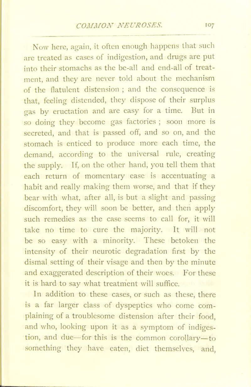 Now here, ac^aiii, it often enough happens that sueh are treated as cases of indigestion, and drugs are put into their stomachs as the be-all and end-all of treat- ment, and they arc never told about the mechanism of the flatulent distension ; and the consequence is that, feeling distended, they dispose of their surplus gas by eructation and are easy for a time. But in so doing they become gas factories ; soon more is secreted, and that is passed off, and so on, and the stomach is enticed to produce more each tim.e, the demand, according to the universal rule, creating the supply. If, on the other hand, you tell them that each return of momentary ease is accentuating a habit and really making them worse, and that if they bear with what, after all, is but a slight and passing discomfort, they will soon be better, and then apply such remedies as the case seems to call for, it will take no time to cure the majority. It will not be so easy with a minority. These betoken the intensity of their neurotic degradation first by the dismal setting of their visage and then by the minute and exaggerated description of their woes. For these it is hard to say what treatment will suffice. In addition to these cases, or such as these, there is a far larger class of dyspeptics who come com- plaining of a troublesome distension after their food, and who, looking upon it as a symptom of indiges- tion, and due—for this is the common corollary—to something they have eaten, diet themselves, and.