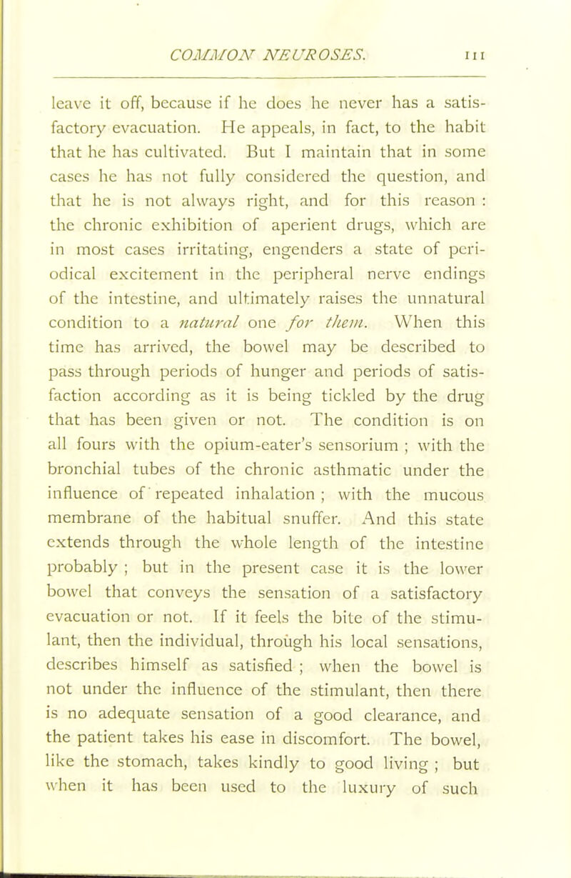 leave it off, because if he does he never has a satis- factory evacuation. He appeals, in fact, to the habit that he has cultivated. But I maintain that in some cases he has not fully considered the question, and that he is not always right, and for this reason : the chronic exhibition of aperient drugs, which are in most cases irritating, engenders a state of peri- odical excitement in the peripheral nerve endings of the intestine, and ultimately raises the unnatural condition to a natural one for tJiein. When this time has arrived, the bowel may be described to pass through periods of hunger and periods of satis- faction according as it is being tickled by the drug that has been given or not. The condition is on all fours with the opium-eater's sensorium ; with the bronchial tubes of the chronic asthmatic under the influence of repeated inhalation; with the mucous membrane of the habitual snuffer. And this state extends through the whole length of the intestine probably ; but in the present case it is the lower bowel that conveys the sensation of a satisfactory evacuation or not. If it feels the bite of the stimu- lant, then the individual, through his local sensations, describes himself as satisfied ; when the bowel is not under the influence of the stimulant, then there is no adequate sensation of a good clearance, and the patient takes his ease in discomfort. The bowel, like the stomach, takes kindly to good living ; but when it has been used to the luxury of such