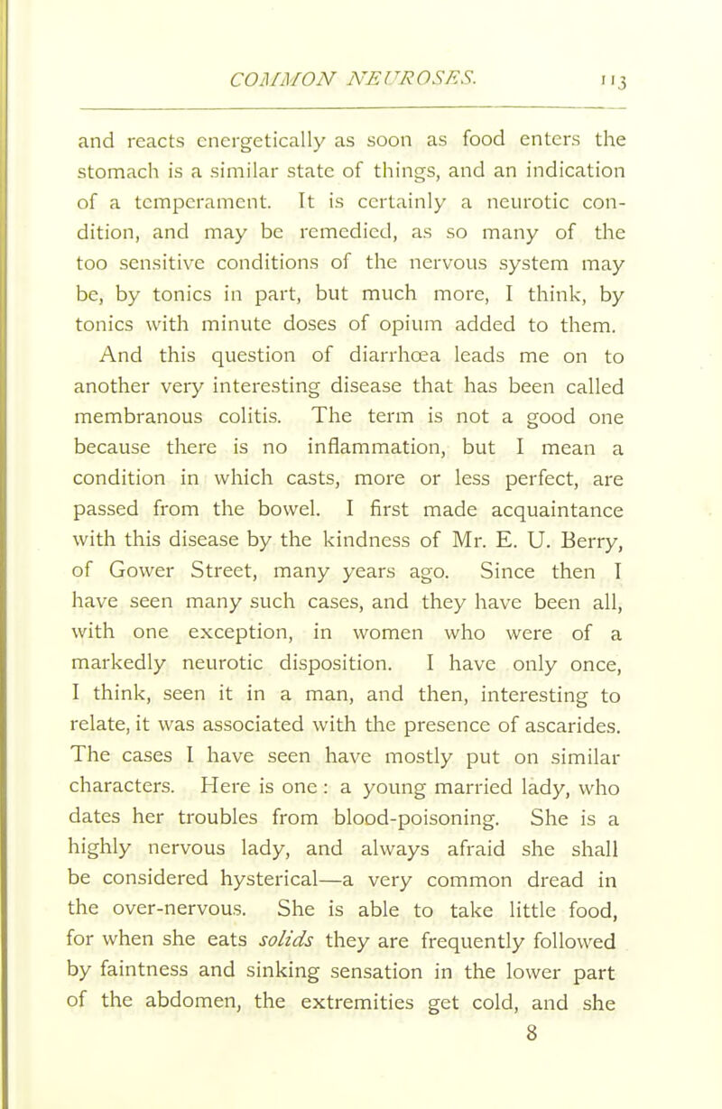 and reacts energetically as soon as food enters the stomach is a similar state of things, and an indication of a temperament. It is certainly a neurotic con- dition, and may be remedied, as so many of the too sensitive conditions of the nervous system may be, by tonics in part, but much more, I think, by tonics with minute doses of opium added to them. And this question of diarrhoea leads me on to another very interesting disease that has been called membranous colitis. The term is not a good one because there is no inflammation, but I mean a condition in which casts, more or less perfect, are passed from the bowel. I first made acquaintance with this disease by the kindness of Mr. E. U. Berry, of Gower Street, many years ago. Since then I have seen many such cases, and they have been all, with one exception, in women who were of a markedly neurotic disposition. I have only once, I think, seen it in a man, and then, interesting to relate, it was associated with the presence of ascarides. The cases I have seen have mostly put on similar characters. Here is one : a young married lady, who dates her troubles from blood-poisoning. She is a highly nervous lady, and always afraid she shall be considered hysterical—a very common dread in the over-nervous. She is able to take little food, for when she eats solids they are frequently followed . by faintness and sinking sensation in the lower part of the abdomen, the extremities get cold, and she 8