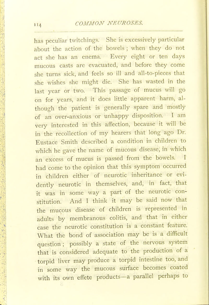 has peculiar twitchings. She is excessively particular about the action of the bowels ; when they do not act she has an enema. Every eight or ten days mucous casts are evacuated, and before they come she turns sick, and feels so ill and all-to-pieces that she wishes she might die. She has wasted in the last year or two. This passage of mucus will go on for years, and it does little apparent harm, al- though the patient is generally spare and mostly of an over-anxious or unhappy disposition. I am very interested in this affection, because it will be in the recollection of my hearers that long ago Dr. Eustace Smith described a condition in children to which he gave the name of mucous disease, in which an excess of mucus is passed from the bowels. I had come to the opinion that this symptom occurred in children either of neurotic inheritance or evi- dently neurotic in themselves, and, in fact, that it was in some way a part of the neurotic con- stitution. And I think it may be said now that the mucous disease of children is represented in adults by membranous colitis, and that in either case the neurotic constitution is a constant feature. What the bond of association may be is a difficult question; possibly a state of the nervous system that is considered adequate to the production of a torpid liver may produce a torpid intestine too, and in some way the mucous surface becomes coated with its own effete products—a parallel perhaps to