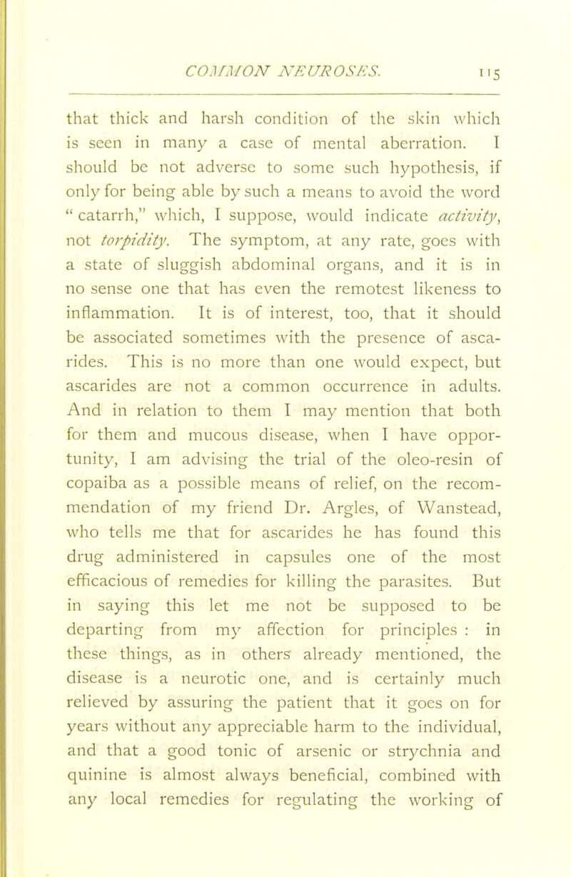 CO.lfMON jVEUROSHS. that thick and harsh condition of the skin which is seen in many a case of mental aberration. I should be not adverse to some such hypothesis, if only for being able by such a means to avoid the word  catarrh, which, I suppose, would indicate activity, not torpidity. The symptom, at any rate, goes with a state of sluggish abdominal organs, and it is in no sense one that has even the remotest likeness to inflammation. It is of interest, too, that it should be associated sometimes with the presence of asca- rides. This is no more than one would e.xpect, but ascarides are not a common occurrence in adults. And in relation to them I may mention that both for them and mucous disease, when I have oppor- tunity, I am advising the trial of the oleo-resin of copaiba as a possible means of relief, on the recom- mendation of my friend Dr. Argles, of Wanstead, who tells me that for ascarides he has found this drug administered in capsules one of the most efficacious of remedies for killing the parasites. But in saying this let me not be supposed to be departing from my affection for principles : in these things, as in others already mentioned, the disease is a neurotic one, and is certainly much relieved by assuring the patient that it goes on for years without any appreciable harm to the individual, and that a good tonic of arsenic or strychnia and quinine is almost always beneficial, combined with any local remedies for regulating the working of