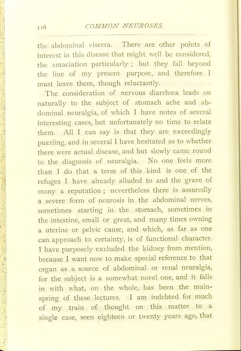 the abdominal viscera. There are other points of interest in this disease that might well be considered, the emaciation particularly ; but they fall beyond the line of my present purpose, and therefore I must leave them, though reluctantly. The consideration of nervous diarrhoea leads on naturally to the subject of stomach ache and ab- dominal neuralgia, of which I have notes of several interesting cases, but unfortunately no time to relate them. All I can say is that they are exceedingly puzzling, and in several I have hesitated as to whether there were actual disease, and but slowly came round to the diagno.sis of neuralgia. No one feels more than I do that a term of this kind is one of the refuges I have already alluded to and the grave of many a reputation ; nevertheless there is assuredly a severe form of neurosis in the abdominal nerves, sometimes starting in the stomach, sometimes in the intestine, small or great, and many times owning a uterine or pelvic cause, and which, as far as one can approach to certainty, is of functional character. I have purposely excluded the kidney from mention, because I want now to make special reference to that orcran as a source of abdominal or renal neuralgia, o for the subject is a somewhat novel one, and it falls in Avith what, on the whole, has been the main- spring of these lectures. I am indebted for much of my train of thought on this matter to a single case, seen eighteen or twenty years ago, that