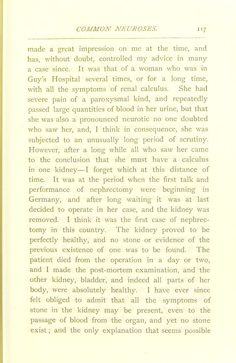 made a great impression on me at the time, and has, without doubt, controlled my advice in many a case since. It was that of a woman who was in Guy's Hospital several times, or for a long time, with all the symptoms of renal calculus. She had severe pain of a paroxysmal kind, and repeatedly passed large quantities of blood in her urine, but that she was also a pronounced neurotic no one doubted who saw her, and, I think in consequence, she was subjected to an unusually long period of scrutiny. However, after a long while all who saw her came to the conclusion that she must have a calculus in one kidney—I forget which at this distance of time. It was at the period when the first talk and performance of nephrectomy were beginning in Germany, and after long waiting it was at last decided to operate in her case, and the kidney was removed. I think it was the first case of nephrec- tomy in this country. The kidney proved to be perfectly healthy, and no stone or evidence of the previous existence of one was to be found. The patient died from the operation in a day or two, and I made the post-mortem examination, and the other kidney, bladder, and indeed all parts of her body, were absolutely healthy. I have ever since felt obliged to admit that all the symptoms of stone in the kidney may be present, even to the passage of blood from the organ, and yet no stone exist; and the only explanation that seems possible