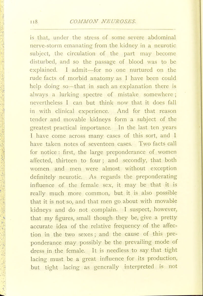 is that, under the stress of some severe abdominal nerve-storm emanating from the kidney in a neurotic subject, the circulation of the part may become disturbed, and so the passage of blood was to be explained. I admit—for no one nurtured on the rude facts of morbid anatomy as I have been could help doing so—that in such an explanation there is always a lurking spectre of mistake somewhere ; nevertheless I can but think now that it does fall in with clinical experience. And for that reason tender and movable kidneys form a subject of the greatest practical importance. In the last ten years I have come across many cases of this sort, and I have taken notes of seventeen cases. Two facts call for notice : first, the large preponderance of women affected, thirteen to four ; and secondly, that both women and men were almost without exception definitely neurotic. As regards the preponderating influence of the female sex, it may be that it is really much more common, but it is also possible that it is not so, and that men go about with movable kidneys and do not complain. I suspect, however, that my figures, small though they be, give a pretty accurate idea of the relative frequency of the affec- tion in the two sexes ; and the cause of this pre- ponderance may possibly be the prevailing mode of dress in the female. It is needless to say that tight lacing must be a great influence for its production, but tight lacing as generally interpreted is not
