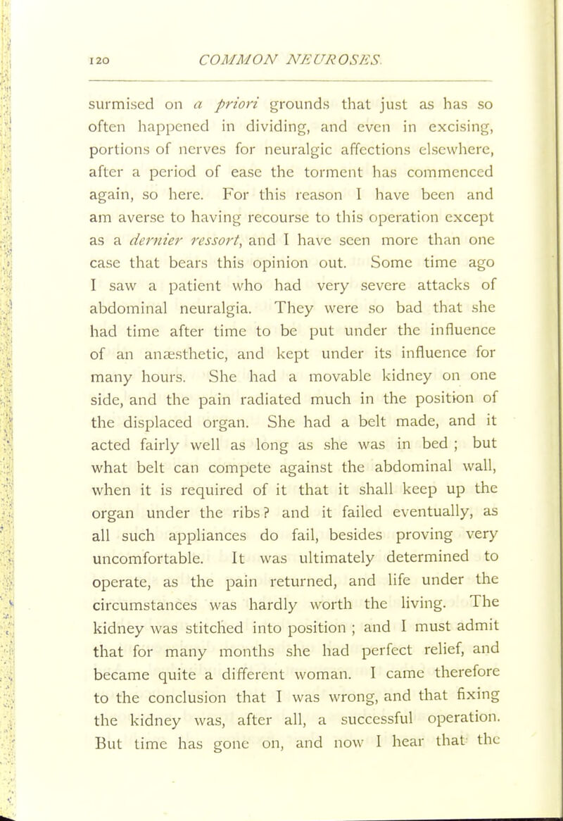 surmised on a priori grounds that just as has so often happened in dividing, and even in excising, portions of nerves for neuralgic affections elsewhere, after a period of ease the torment has commenced again, so here. For this reason I have been and am averse to having recourse to this operation except as a dernier ressort, and I have seen more than one case that bears this opinion out. Some time ago I saw a patient who had very severe attacks of abdominal neuralgia. They were so bad that she had time after time to be put under the influence of an anaesthetic, and kept under its influence for many hours. She had a movable kidney on one side, and the pain radiated much in the position of the displaced organ. She had a belt made, and it acted fairly well as long as .she was in bed ; but what belt can compete against the abdominal wall, when it is required of it that it shall keep up the organ under the ribs? and it failed eventually, as all such appliances do fail, besides proving very uncomfortable. It was ultimately determined to operate, as the pain returned, and life under the circumstances was hardly worth the living. The kidney was stitched into position ; and I must admit that for many months she had perfect relief, and became quite a different woman. I came therefore to the conclusion that I was wrong, and that fixing the kidney was, after all, a successful operation. But time has gone on, and now I hear that- the