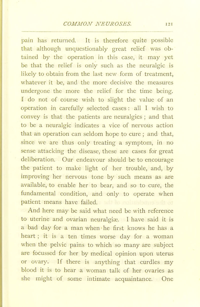pain has returned. It is therefore quite possible that although unquestionably great relief was ob- tained by the operation in this case, it may yet be that the relief is only such as the neuralgic is likely to obtain from the last new form of treatment, whatever it be, and the more decisive the measures undergone the more the relief for the time being. I do not of course wish to slight the value of an operation in carefully selected cases : all I wish to convey is that the patients are neuralgics ; and that to be a neuralgic indicates a vice of nervous action that an operation can seldom hope to cure ; and that, since we are thus only treating a symptom, in no sense attacking the disease, these are cases for great deliberation. Our endeavour should be to encourage the patient to make light of her trouble, and, by improving her nervous tone by such means as are available, to enable her to bear, and so to cure, the fundamental condition, and only to operate when patient means have failed. And here may be said what need be with reference to uterine and ovarian neuralgise. I have said it is a bad day for a man when-he first knows he has a heart ; it is a ten times worse day for a woman when the pelvic pains to which so many are subject are focussed for her by medical opinion upon uterus or ovary. If there is anything that curdles my blood it is to hear a woman talk of her ovaries as she might of some intimate acquaintance. One