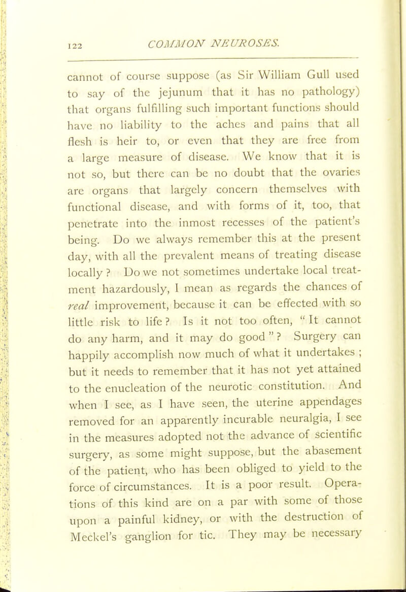 cannot of course suppose (as Sir William Gull used to say of the jejunum that it has no pathology) that organs fulfilling such important functions should have no liability to the aches and pains that all flesh is heir to, or even that they are free from a large measure of disease. We know that it is not so, but there can be no doubt that the ovaries are organs that largely concern themselves with functional disease, and with forms of it, too, that penetrate into the inmost recesses of the patient's being. Do we always remember this at the present day, with all the prevalent means of treating disease locally ? Do we not sometimes undertake local treat- ment hazardously, I mean as regards the chances of real improvement, because it can be efifected with so little risk to life ? Is it not too often,  It cannot do any harm, and it may do good  ? Surgery can happily accomplish now much of what it undertakes ; but it needs to remember that it has not yet attained to the enucleation of the neurotic constitution. And when I see, as I have seen, the uterine appendages removed for an apparently incurable neuralgia, I see in the measures adopted not the advance of scientific surgery, as some might suppose, but the abasement of the patient, who has been obliged to yield to the force of circumstances. It is a poor result. Opera- tions of this kind are on a par with some of those upon a painful kidney, or with the destruction of Meckel's ganglion for tic. They may be necessary