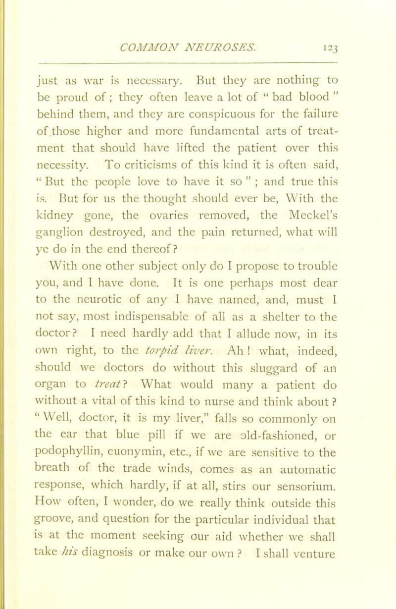 just as war is necessary. But they are nothing to be proud of ; they often leave a lot of  bad blood  behind them, and they are conspicuous for the failure of those higher and more fundamental arts of treat- ment that should have lifted the patient over this necessity. To criticisms of this kind it is often said,  But the people love to have it so  ; and true this is. But for us the thought should ever be. With the kidney gone, the ovaries removed, the Meckel's ganglion destroyed, and the pain returned, what will ye do in the end thereof? With one other subject only do I propose to trouble you, and I have done. It is one perhaps most dear to the neurotic of any I have named, and, must I not say, most indispensable of all as a shelter to the doctor ? I need hardly add that I allude now, in its own right, to the torpid liver. Ah ! what, indeed, should we doctors do without this slueeard of an organ to treatl What would many a patient do without a vital of this kind to nurse and think about ?  Well, doctor, it is my liver, falls so commonly on the ear that blue pill if we are old-fashioned, or podophyllin, euonymin, etc., if we are sensitive to the breath of the trade winds, comes as an automatic response, which hardly, if at all, stirs our sensorium. How often, I wonder, do we really think outside this groove, and question for the particular individual that is at the moment seeking our aid whether we shall take Jiis diagnosis or make our own ? I shall venture