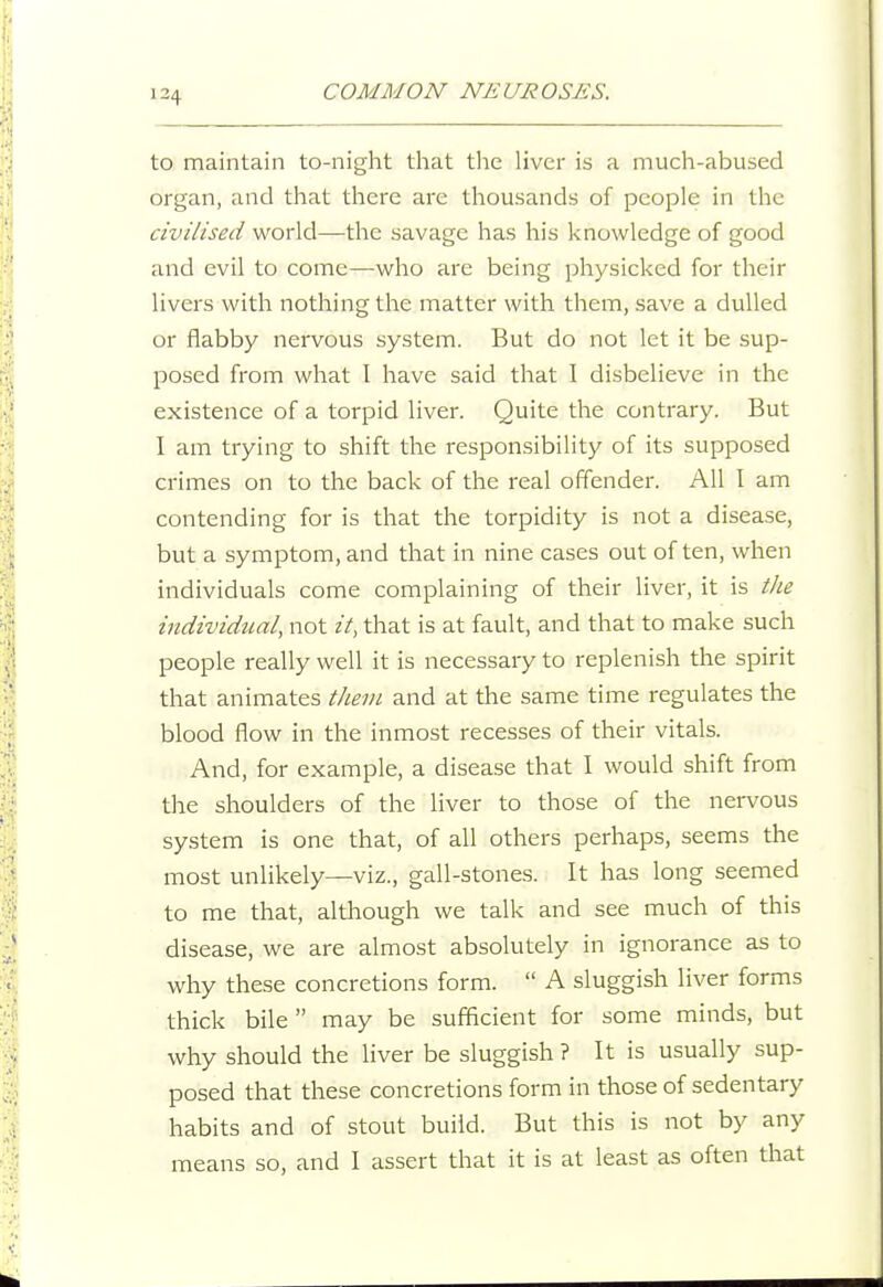 to maintain to-night that tlie liver is a much-abused organ, and that there arc thousands of people in the civilised world—the savage has his knowledge of good and evil to come—who are being physicked for their livers with nothing the matter with them, save a dulled or flabby nervous system. But do not let it be sup- posed from what I have said that I disbelieve in the existence of a torpid liver. Quite the contrary. But I am trying to shift the responsibility of its supposed crimes on to the back of the real offender. All I am contending for is that the torpidity is not a disease, but a symptom, and that in nine cases out often, when individuals come complaining of their liver, it is tlie individual, not it, that is at fault, and that to make such people really well it is necessary to replenish the spirit that animates thevi and at the same time regulates the blood flow in the inmost recesses of their vitals. And, for example, a disease that I would shift from the shoulders of the liver to those of the nervous system is one that, of all others perhaps, seems the most unlikely—viz., gall-stones. It has long seemed to me that, although we talk and see much of this disease, we are almost absolutely in ignorance as to why these concretions form.  A sluggish liver forms thick bile  may be sufficient for some minds, but why should the liver be sluggish ? It is usually sup- posed that these concretions form in those of sedentary habits and of stout build. But this is not by any means so, and I assert that it is at least as often that