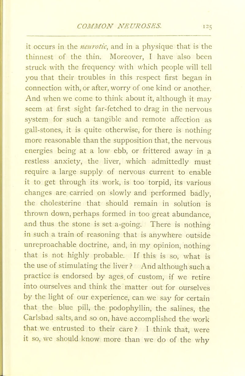 it occurs in the tienrotic, and in a physique tliat is the thinnest of the thin. Moreover, I have also been struck with the frequency with which people will tell you that their troubles in this respect first began in connection with, or after, worry of one kind or another. And when we come to think about it, although it may seem at first sight far-fetched to drag in the nervous system for such a tangible and remote afiection as gall-stones, it is quite otherwise, for there is nothing more reasonable than the supposition that, the nervous energies being at a low ebb, or frittered away in a restless anxiety, the liver, which admittedly must require a large supply of nervous current to enable it to get through its work, is too torpid, its various changes are carried on slowly and performed badly, the cholesterine that should remain in solution is thrown down, perhaps formed in too great abundance, and thus the stone is set a-going. There is nothing in such a train of reasoning that is anywhere outside unreproachable doctrine, and, in my opinion, nothing that is not highly probable. If this is so, what is the use of stimulating the liver ? And although such a practice is endorsed by ages, of custom, if we retire into ourselves and think the matter out for ourselves by the light of our experience, can we say for certain that the blue pill, the podophyllin, the salines, the Carlsbad salts, and so on, have accomplished the work that we entrusted to their care ? I think that, were it so, we should know more than we do of the why