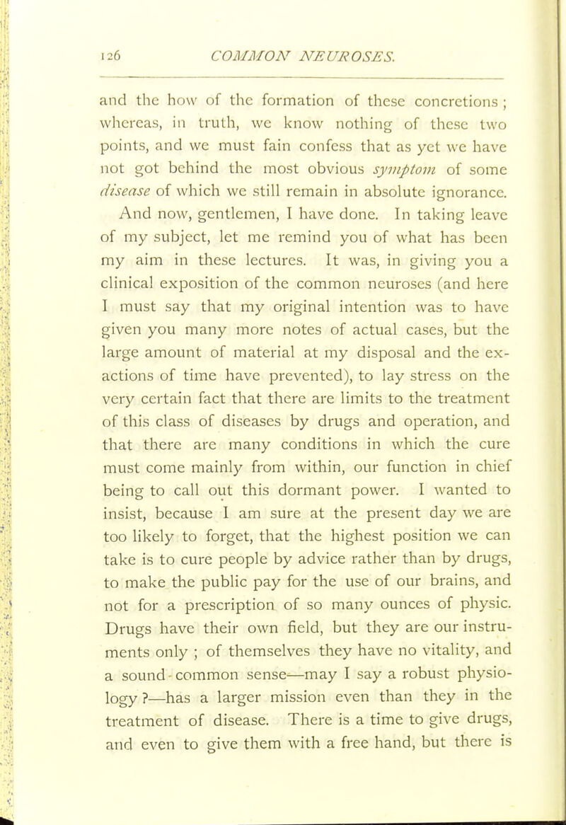 and the how of the formation of these concretions ; whereas, in truth, we know nothing of these two points, and we must fain confess that as yet we have not got behind the most obvious symptom of some disease of which we still remain in absolute ignorance. And now, gentlemen, I have done. In taking leave of my subject, let me remind you of what has been my aim in these lectures. It was, in giving you a clinical exposition of the common neuroses (and here I must say that my original intention was to have given you many more notes of actual cases, but the large amount of material at my disposal and the ex- actions of time have prevented), to lay stress on the very certain fact that there are limits to the treatment of this class of diseases by drugs and operation, and that there are many conditions in which the cure must come mainly from within, our function in chief being to call out this dormant power. I wanted to insist, because 1 am sure at the present day we are too likely to forget, that the highest position we can take is to cure people by advice rather than by drugs, to make the public pay for the use of our brains, and not for a prescription of so many ounces of physic. Drugs have their own field, but they are our instru- ments only ; of themselves they have no vitality, and a sound • common sense—may I say a robust physio- logy ?—has a larger mission even than they in the treatment of disease. There is a time to give drugs, and even to give them with a free hand, but there is