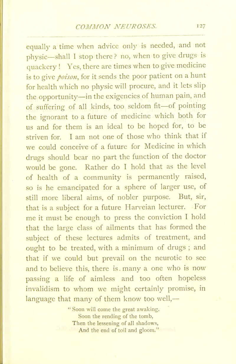 equally a time when advice ow\y is needed, and not physic—shall I stop there? no, when to give drugs is quackery ! Yes, there are times when to give medicine is to give poison, for it sends the poor patient on a hunt for health which no physic will procure, and it lets slip the opportunity—in the exigencies of human pain, and of suffering of all kinds, too seldom fit—of pointing the ignorant to a future of medicine which both for us and for them is an ideal to be hoped for, to be striven for. I am not one of those who think that if we could conceive of a future for Medicine in which drugs should bear no part the function of the doctor would be gone. Rather do I hold that as the level of health of a community is permanently raised, so is he emancipated for a sphere of larger use, of still more liberal aims, of nobler purpose. But, sir, that is a subject for a future Harveian lecturer. For me it must be enough to press the conviction I hold that the large class of ailments that has formed the subject of these lectures admits of treatment, and ought to be treated, with a minimum of drugs ; and that if we could but prevail on the neurotic to see and to believe this, there is. many a one who is now passing a life of aimless and too often hopeless invalidism to whom we might certainly promise, in language that many of them know too well,—  Soon will come the great awaking. Soon the rending of the tomb, Then the lessening of all shadows, And the end of toil and gloom.