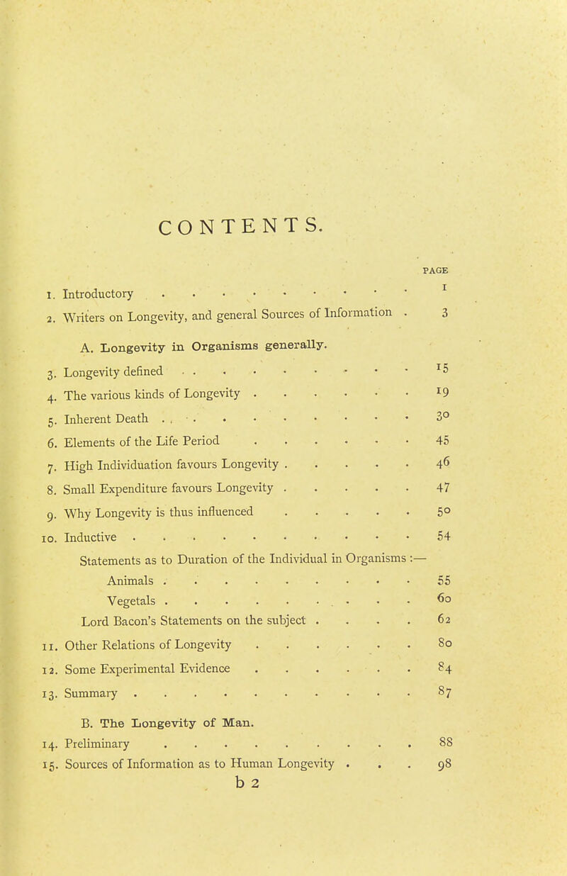 CONTENTS. PAGE 1. Introductory ^ 2. Writers on Longevity, and general Sources of Information . 3 A. Longevity in Organisms generally. 3. Longevity defined • • • ^5 4. The various kinds of Longevity • ^9 5. Inherent Death ... . • • • • • • 3° 6. Elements of the Life Period 45 7. High Individuation favours Longevity 4^ 8. Small Expenditure favours Longevity 47 9. Why Longevity is thus influenced 5° 10. Inductive • • • 54 Statements as to Duration of the Individual in Organisms :— Animals . 55 Vegetals 60 Lord Bacon's Statements on the subject . . . . 62 11. Other Relations of Longevity 80 12. Some Experimental Evidence . . . . . . 84 13. Summary 87 B. The Longevity of Man. 14. Preliminary ..... .... 88 15. Sources of Information as to Human Longevity ... 98 b 2