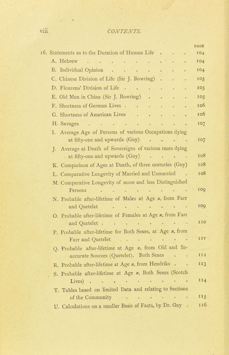 PAGE 16. Statements as to the Duration of Human Life . . . 104 A. Hebrew 104 B. Individual Opinion . . . . . • . 104 C. Cliinese Division of Life (Sir J. Bowring) . . . 105 D. Flourens' Division of Life 105 E. Old Men in China (Sir J. Bowring) .... 105 F. Shortness of Gennan Lives 106 G. Shortness of American Lives 106 H. Savages 107 I. Average Age of Persons of various Occupations dying at fifty-one and upwards (Guy) .... 107 J. Average at Death of Sovereigns of various races dying at fifty-one and upwards (Guy) .... 108 K. Comparison of Ages at Death, of three centuries (Guy) 108 L. Comparative Longevity of Married and Unmarried . 108 M. Comparative Longevity of more and less Distinguished Persons . . . . • • • • N. Probable after-lifetime of Males at Age x, from Farr and Quetelet 109 O. Probable after-lifetime of Females at Age x, from Farr and Quetelet 110 P. Probable after-lifetime for Both Sexes, at Age x, from Farr and Quetelet i Q. Probable after-lifetime at Age x, from Old and In- accurate Sources (Quetelet). Both Sexes . . 112 R. Probable after-lifetime at Age x, from Hendriks . . 113 S. Probable after-lifetime at Age x. Both Sexes (Scotch Lives) ^^4 T. Tables based on limited Data and relating to Sections of the Conununity 1^5 U. Calculations on a smaller Basis of Facts, by Dr. Guy . 116