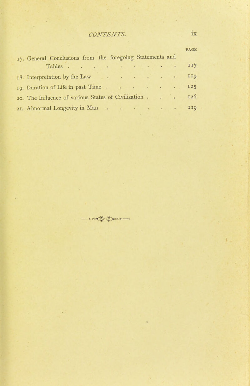 PAGE 17. General Conclusions from the foregoing Statements and Tables 7 iS. Interpretation by the Law 119 19. Duration of Life in past Time 125 20. The Influence of various States of Civilization . . . 126 21. Abnormal Longevity in Man 129