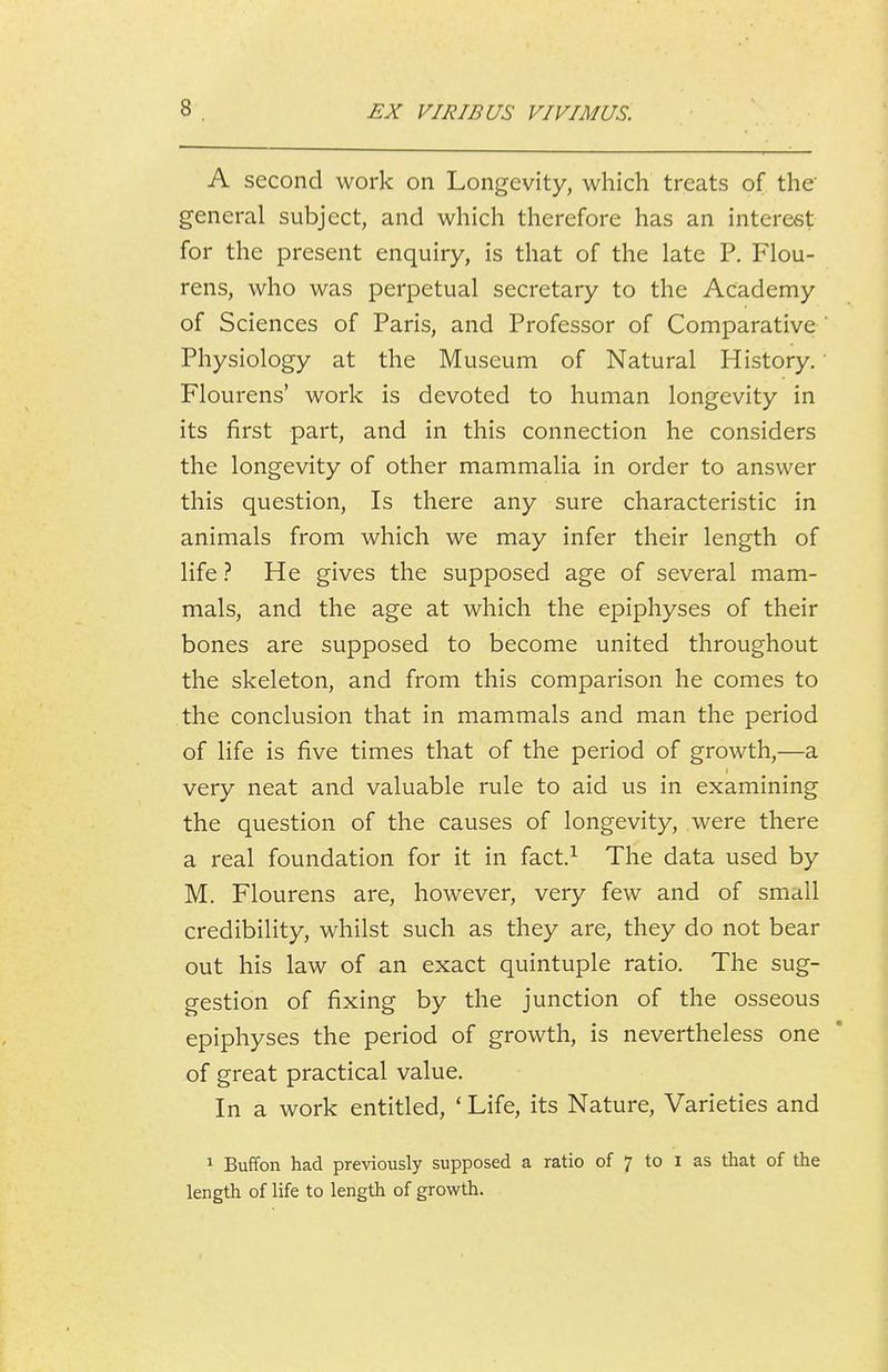 A second work on Longevity, which treats of the general subject, and which therefore has an interest for the present enquiry, is that of the late P. Flou- rens, who was perpetual secretary to the Academy of Sciences of Paris, and Professor of Comparative Physiology at the Museum of Natural History. Flourens' work is devoted to human longevity in its first part, and in this connection he considers the longevity of other mammalia in order to answer this question. Is there any sure characteristic in animals from which we may infer their length of life ? He gives the supposed age of several mam- mals, and the age at which the epiphyses of their bones are supposed to become united throughout the skeleton, and from this comparison he comes to the conclusion that in mammals and man the period of life is five times that of the period of growth,—a very neat and valuable rule to aid us in examining the question of the causes of longevity, were there a real foundation for it in fact.^ The data used by M. Flourens are, however, very few and of small credibility, whilst such as they are, they do not bear out his law of an exact quintuple ratio. The sug- gestion of fixing by the junction of the osseous epiphyses the period of growth, is nevertheless one of great practical value. In a work entitled, ' Life, its Nature, Varieties and 1 Buffon had previously supposed a ratio of 7 to i as that of the length of life to length of growth.