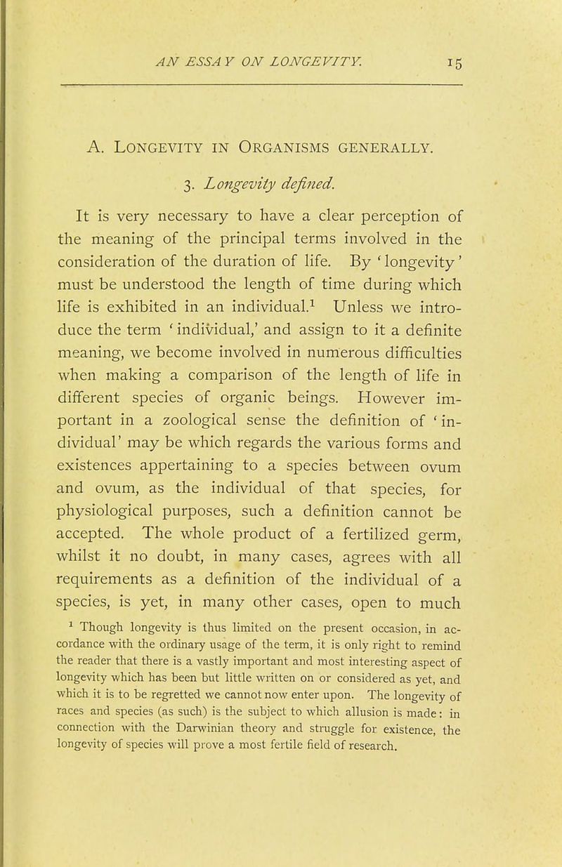 A. Longevity in Organisms generally. 3. Longevity defined. It is very necessary to have a clear perception of the meaning of the principal terms involved in the consideration of the duration of life. By ' longevity' must be understood the length of time during which life is exhibited in an individual.^ Unless we intro- duce the term ' individual/ and assign to it a definite meaning, we become involved in numerous difficulties when making a comparison of the length of life in different species of organic beings. However im- portant in a zoological sense the definition of ' in- dividual' may be which regards the various forms and existences appertaining to a species between ovum and ovum, as the individual of that species, for physiological purposes, such a definition cannot be accepted. The whole product of a fertilized germ, whilst it no doubt, in many cases, agrees with all requirements as a definition of the individual of a species, is yet, in many other cases, open to much ^ Though longevity is thus limited on the present occasion, in ac- cordance with the ordinary usage of the term, it is only right to remind the reader that there is a vastly important and most interesting aspect of longevity which has been but little written on or considered as yet, and which it is to be regretted we cannot now enter upon. The longevity of races and species (as such) is the subject to which allusion is made: in connection with the Darwinian theory and struggle for existence, the longevity of species will prove a most fertile field of research.