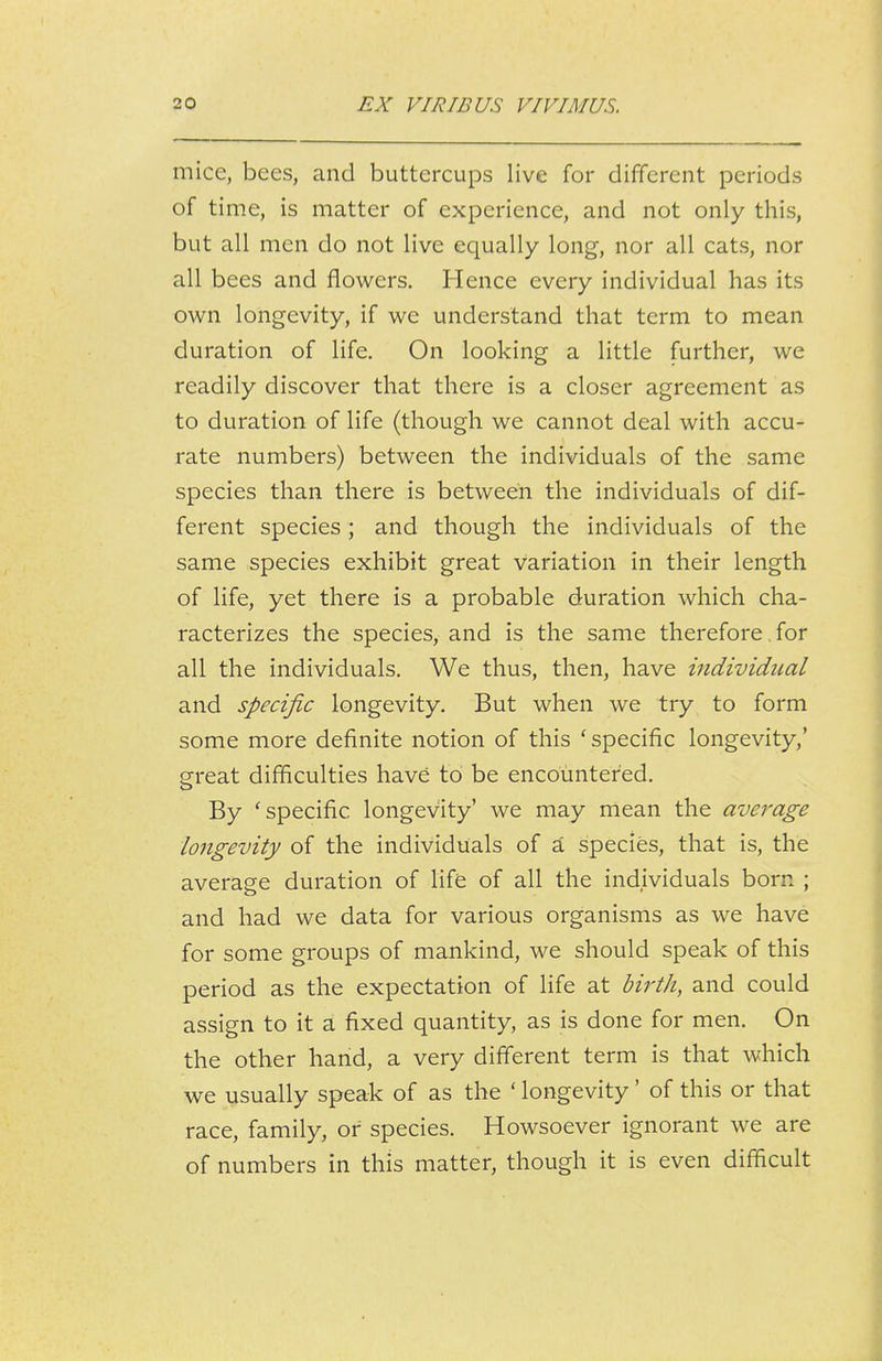 mice, bees, and buttercups live for different periods of time, is matter of experience, and not only this, but all men do not live equally long, nor all cats, nor all bees and flowers. Hence every individual has its own longevity, if we understand that term to mean duration of life. On looking a little further, we readily discover that there is a closer agreement as to duration of life (though we cannot deal with accu- rate numbers) between the individuals of the same species than there is between the individuals of dif- ferent species; and though the individuals of the same species exhibit great variation in their length of life, yet there is a probable duration which cha- racterizes the species, and is the same therefore, for all the individuals. We thus, then, have individical and specific longevity. But when we try to form some more definite notion of this ' specific longevity,' great difficulties have to be encountered. By 'specific longevity' we may mean the average longevity of the individuals of a species, that is, the average duration of life of all the individuals born ; and had we data for various organisms as we have for some groups of mankind, we should speak of this period as the expectation of life at birth, and could assign to it a fixed quantity, as is done for men. On the other hand, a very different term is that which we usually speak of as the ' longevity' of this or that race, family, of species. Howsoever ignorant we are of numbers in this matter, though it is even difficult