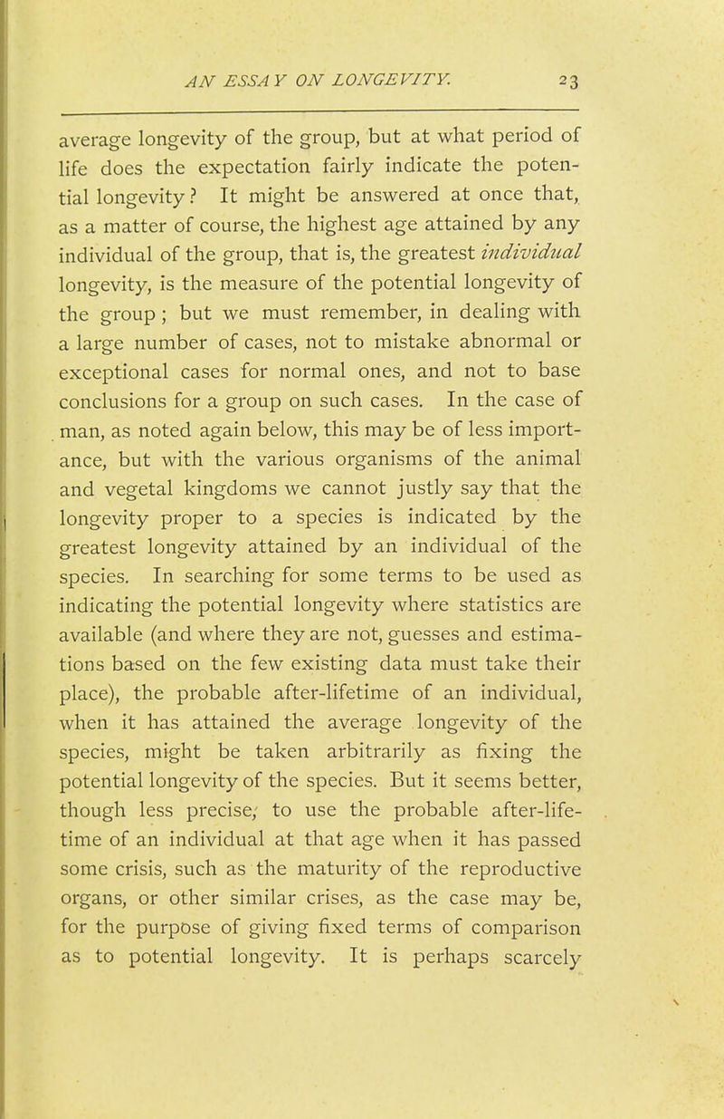average longevity of the group, but at what period of life does the expectation fairly indicate the poten- tial longevity ? It might be answered at once that, as a matter of course, the highest age attained by any individual of the group, that is, the greatest individual longevity, is the measure of the potential longevity of the group ; but we must remember, in dealing with a large number of cases, not to mistake abnormal or exceptional cases for normal ones, and not to base conclusions for a group on such cases. In the case of man, as noted again below, this may be of less import- ance, but with the various organisms of the animal and vegetal kingdoms we cannot justly say that the longevity proper to a species is indicated by the greatest longevity attained by an individual of the species. In searching for some terms to be used as indicating the potential longevity where statistics are available (and where they are not, guesses and estima- tions based on the few existing data must take their place), the probable after-lifetime of an individual, when it has attained the average longevity of the species, might be taken arbitrarily as fixing the potential longevity of the species. But it seems better, though less precise; to use the probable after-life- time of an individual at that age when it has passed some crisis, such as the maturity of the reproductive organs, or other similar crises, as the case may be, for the purpose of giving fixed terms of comparison as to potential longevity. It is perhaps scarcely