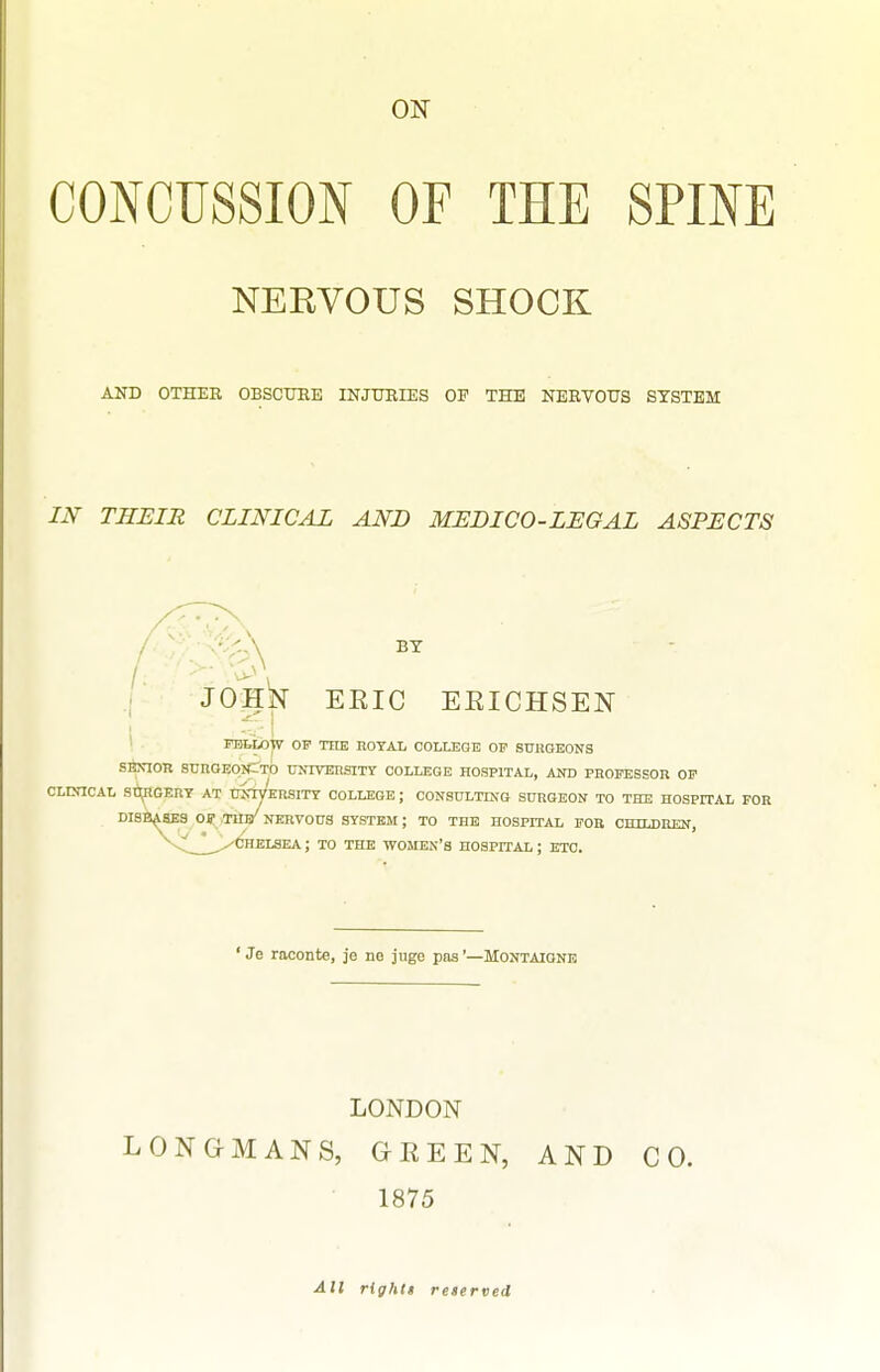 CONCUSSION OF THE SPINE NERVOUS SHOCK AND OTHER OBSCURE INJURIES OF THE NERVOUS SYSTEM m THEIR CLINICAL AND MEDICO-LEGAL ASPECTS BY ERIC EEICHSEN PBtLOW OF THE ROYAL COLLEGE OF STJHGEONS SBXIOR SBRGEOJCtO tJNIVEIiSlTT COLLEGE HOSPITAL, AND PROFESSOR OF CLCnCAL SlipGEnT AT tJjrn/ERSITY COLLEGE; CONSULTKO SURGEON TO THE HOSPITAL FOR DISl ^fiBS Oj; .TUl/NERVOUS SYSTEM; TO THE HOSPITAL FOB CmLDHEN, CHELSEA; TO THE WOMEN'S HOSPITAL ; ETC. ' Je raconte, je ne juge pas'—Montaignk LONDON LGNGMANS, GKEEN, AND CO. 1875 AH rightt reserved