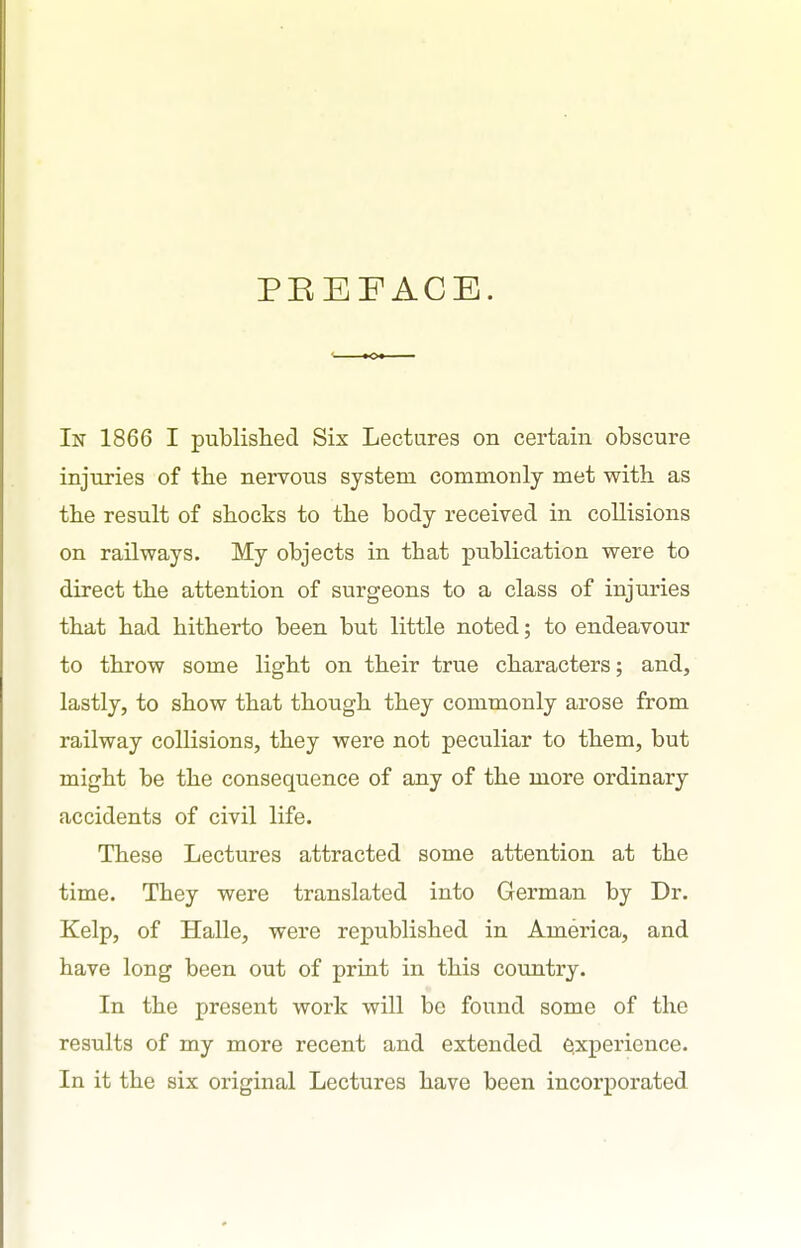 PEEFACB. In 1866 I published Six Lectures on certain obscure injuries of the nervous system commonly met with as the result of shocks to the body received in collisions on railways. My objects in that publication were to direct the attention of surgeons to a class of injuries that had hitherto been but little noted; to endeavour to throw some light on their true characters; and, lastly, to show that though they commonly arose from railway collisions, they were not peculiar to them, but might be the consequence of any of the more ordinary accidents of civil life. These Lectures attracted some attention at the time. They were translated into German by Dr. Kelp, of Halle, were republished in America, and have long been out of print in this country. In the present work will be found some of the results of my more recent and extended e^xperience. In it the six original Lectures have been incorporated