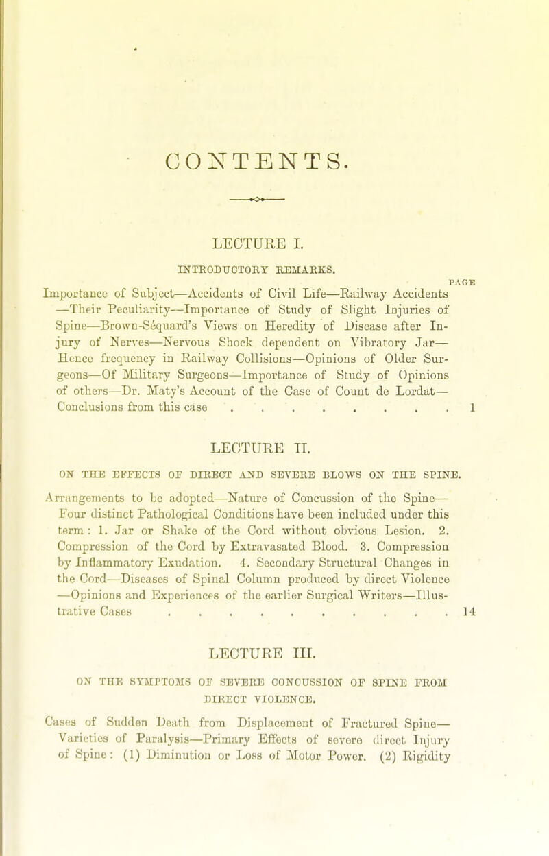 CONTENTS. ■ LECTURE I. rNTEODUCTOKT BJ3MAEKS. PAGE Importance of Subject—Accidents of Cml Life—Eailway Accidents —Their Peculiarity—Importance of Study of Slight Injuries of Spine—Brown-Sequard's Views on Heredity of Disease after In- jury of Nerves—Nervous Shock dependent on Vibratory Jar— Hence frequency in Eailway Collisions—Opinions of Older Sur- geons—Of Military Surgeons—Importance of Study of Opinions of others—Dr. Maty's Account of the Case of Count de Lordat— Conclusions from this case ........ 1 LEOTUEE II. ON THE EFPECTS OF DIRECT AND SEVERE BLOWS ON THE SPINE. Arrangements to bo adopted—Nature of Concussion of the Spine— Four distinct Pathological Conditions have been included under this term : 1. Jar or Shake of the Cord without obvious Lesion. 2. Compression of the Cord by Extravasated Blood. 3. Compression by Inflammatory Exudation. 4. Secondary Structural Changes in the Cord—Diseases of Spinal Column produced by direct Violence —Opinions and Experiences of the earlier Surgical Writers—Illus- trative Cases . . . . . , . . . .14 LECTURE III. ON THE SYMPTOMS OF SBVEKE CONCUSSION OF SPINE FBOM DIKECT VIOLENCE. Cases of Sudden Death from Displacement of Fractured Spine— Varieties of Paralysis—Primary Effects of severe direct Injury of Spino: (1) Diminution or Loss of Motor Power. (2) Rigidity