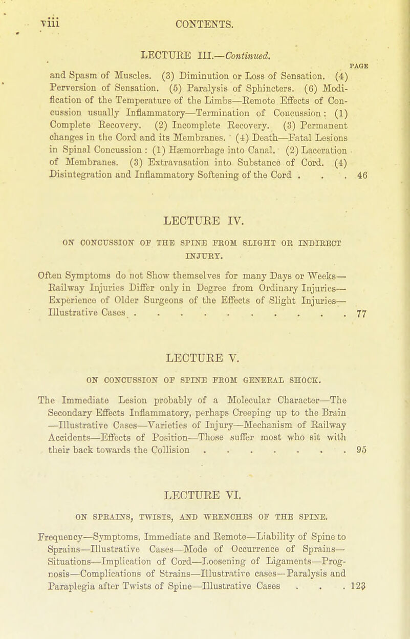 LECTURE lU.~Continued. PAGE and Spasm of Muscles. (3) Diminution or Loss of Sensation. (4) Perversion of Sensation. (6) Paralysis of Sphincters. (6) Modi- fication of the Temperature of the Limbs—Eemote Effects of Con- cussion usually Inflammatory—Termination of Concussion: (1) Complete Recovery. (2) Incomplete Recovery. (3) Permanent changes in tlie Cord and its Membranes. (4) Death—Fatal Lesions in Spinal Concussion : (1) Haemorrhage into Canal. (2) Laceration of Membranes. (3) Extravasation into Substance of Cord. (4) Disintegration and Inflammatory Softening of the Cord . . .46 LECTURE IV. ON CONCUSSION OF THE SPINE FKOM SLIGHT OR rNDIEECT INJUET. Often Symptoms do not Show themselves for many Days or Weeks— Railway Injuries Differ only in Degree from Ordinary Injuries— Experience of Older Surgeons of the Eifects of Slight Injuries— Illustrative Cases 77 LECTUEE V. ON CONCTISSION OF SPINE FROM GENERAL SHOCK. The Immediate Lesion probably of a Molecular Character—The Secondary Effects Inflammatory, perhaps Creeping up to the Brain —Illustrative Cases—Varieties of Injury—Mechanism of Railway Accidents—Effects of Position—Those suffer most who sit with their back towards the Collision . 95 LECTUEE VI. ON SPRAINS, TWISTS, AND WRENCHES OF THE SPINE, Frequency—Symptoms, Immediate and Remote—Liability of Spine to Sprains—Illustrative Cases—Mode of Occurrence of Sprains— Situations—Implication of Cord—Loosening of Ligaments—Prog- nosis—Complications of Strains—Illustrative cases—Paralysis and Paraplegia after Twists of Spine—Illustrative Cases . . .123