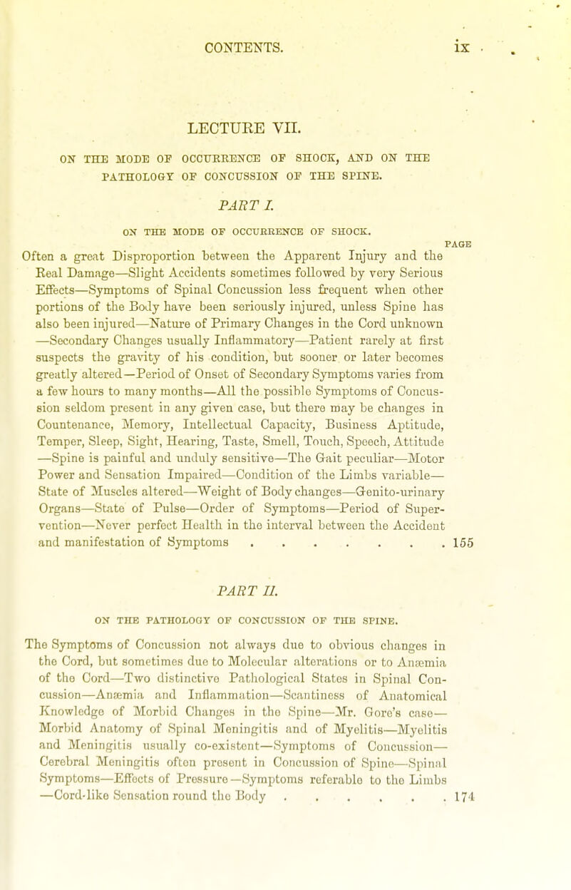 LECTURE Vn. ON THE MODE OF OCCTJEEENCE OP SHOCK, AND ON THE PATHOIOGT OF CONCUSSION OF THE SPINE. PABT I. ON THE MODE OF OCCURRENCE OF SHOCK. PAGE Often a great Disproportion between the Apparent Injury and tlie Eeal Damage—Slight Accidents sometimes followed by very Serious EflFects—Symptoms of Spinal Concussion less frequent when other portions of the Body have been seriously injured, unless Spine has also been injured—Nature of Primary Changes in the Cord unknown —Secondary Changes usually Inflammatory—Patient rarely at first suspects the gravity of his condition, but sooner or later becomes greatly altered—Period of Onset of Secondary Symptoms varies from a few hours to many months—All the possible Symptoms of Concus- sion seldom present in any given case, but there may be changes in Countenance, Memory, Intellectual Capacity, Business Aptitude, Temper, Sleep, Sight, Hearing, Taste, Smell, Touch, Speech, Attitude —Spine is painful and unduly sensitive—The Gait peculiar—Motor Power and Sensation Impaired—Condition of the Limbs variable— State of Muscles altered—Weight of Body changes—Grenito-urinary Organs—State of Pulse—Order of Symptoms—Period of Super- vention—Never perfect Health in the interval between the Accident and manifestation of Symptoms 155 PART II. ON THE PATHOLOGY OF CONCUSSION OF THE SPINE. The Symptoms of Concussion not always due to obvious changes in the Cord, but sometimes due to Molecular alterations or to Anaemia of the Cord—Two distinctive Pathological States in Spinal Con- cussion—Ansemia and Inflammation—Scantiness of Anatomical Knowledge of Morbid Changes in the Spine—Mr. Gore's case— Morbid Anatomy of Spinal Meningitis and of Myelitis—Myelitis and Meningitis usually co-existent—Symptoms of Concussion— Cerebral Meningitis often present in Concussion of Spine—Spinal Symptoms—Effects of Pressure—Symptoms referable to the Limbs —Cord-like Sensation round the Body 174