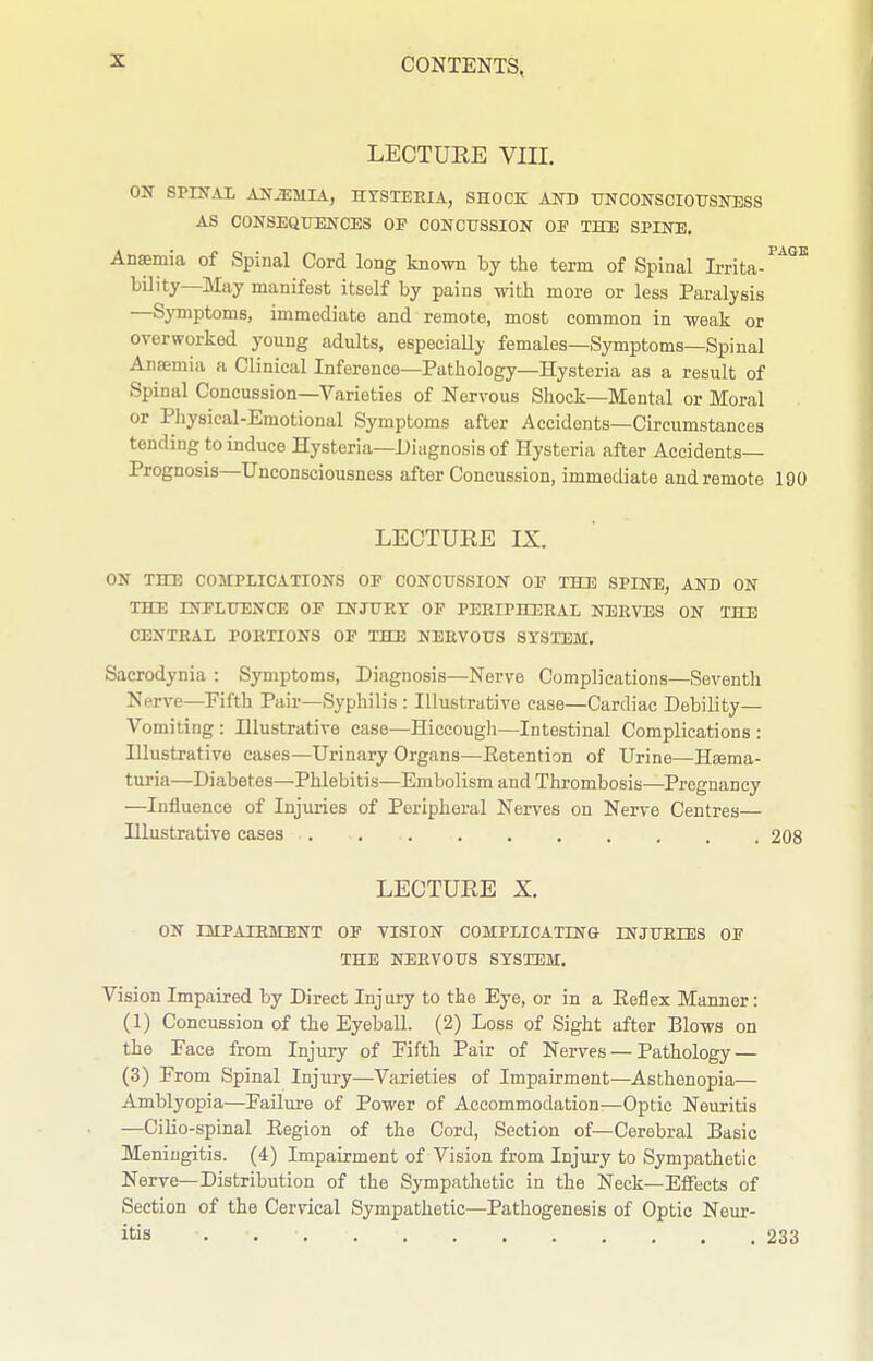 LECTURE VIII. ON SPINAX ANEMIA, HrSTEEIA, SHOCK AND TJNCONSCIOrSITBSS AS CONSEQUENCES OP CONCUSSION OP THE SPINE. Anaemia of Spinal Cord long known by the term of Spinal Irrita-^^^'^ bility—May manifest itself by pains with more or less Paralysis —Sj'mptoms, immediate and remote, most common in weak or overworked young adults, especially females—Symptoms—Spinal Anajmia a Clinical Inference—Pathology—Hysteria as a result of Spinal Concussion—Varieties of Nervous Shock—Mental or Moral or Physical-Emotional Symptoms after Accidents—Circumstances tending to induce Hysteria—Diagnosis of Hysteria after Accidents- Prognosis—Unconsciousness after Concussion, immediate and remote 190 LECTURE IX. ON THD COMPLICATIONS OP CONCUSSION OF THE SPINE, AND ON THE INFLUENCE OF INJURY OF PERIPHERAL NERVES ON THE CENTRAL PORTIONS OP THE NERVOUS SYSTEM. Sacrodynia : Symptoms, Diagnosis—Nerve Complications—Seventh Nerve—Pifth Pair—Syphilis : Illustrative case—Cardiac Debility— Vomiting : Hlustrative case—Hiccough—Intestinal Complications : Illustrative cases—Urinary Organs—Eetention of Urine—Heema- turia—Diabetes—Phlebitis—Embolism and Thrombosis—Pregnancy —Influence of Injuries of Peripheral Nerves on Nerve Centres— Hlustrative cases 208 LECTURE X. ON IMPAIRMENT OP VISION COMPLICATINS INJURIES OF THE NERVOUS SYSTEM. Vision Impaired by Direct Injury to the Eye, or in a Eeflex Manner: (1) Concussion of the Eyeball. (2) Loss of Sight after Blows on the Face from Injury of Fifth Pair of Nerves — Pathology — (3) From Spinal Injury—Varieties of Impairment—Asthenopia— Amblyopia—Failure of Power of Accommodation—Optic Neuritis —Cilio-spinal Eegion of the Cord, Section of—Cerebral Basic Meningitis. (4) Impairment of Vision from Injury to Sympathetic Nerve—Distribution of the Sympathetic in the Neck—Effects of Section of the Cervical Sympathetic—Pathogenesis of Optic Neur- itis 233