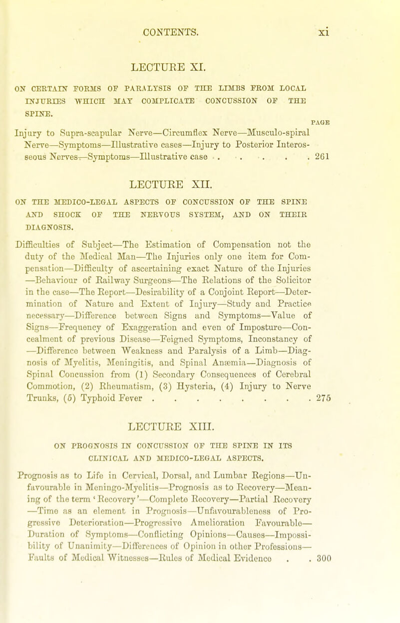 LECTURE XI. ON CEETArN FOEMS OF PAIULTSIS OF THE LIMBS FROM LOCAL LNJURIES WHICH MAT COMPLICATE CONCtTSSION OF THE SPINE. PAGE Injury to Supra-scapular Nerve—Circumflex Nerve—Musculo-spiral Nerve—Symptoms—Illustrative cases—Injury to Posterior Interos- seous Nerves—Symptoms—Illustrative case . . . . .261 LECTURE XII. ON THE MEDICO-LEGAL ASPECTS OP CONCUSSION OF THE SPINE AND SHOCK OF THE NERVOUS SYSTEM, AND ON THEIR DIAGNOSIS. DifSculties of Subject—The Estimation of Compensation not the duty of the Medical Man—The Injuries only one item for Com- pensation—Difficulty of ascertaining exact Nature of the Injuries —Behaviour of Eailway Surgeons—The Eelations of the Solicitor in the case—The Eeport—Desirability of a Conjoint Eeport—Deter- mination of Nature and Extent of Injury—Stiidy and Practice necessary—DilFerence between Signs and Symptoms—Value of Signs—Erequency of Exaggeration and even of Imposture—Con- cealment of previous Disease—Feigned Symptoms, Inconstancy of —DiflTerence between Weakness and Paralysis of a Limb—Diag- nosis of Myelitis, Meningitis, and Spinal Ansemia—Diagnosis of Spinal Concussion from (1) Secondary Consequences of Cerebral Commotion, (2) Eheumatism, (3) Hysteria, (4) Injury to Nerve Trunks, (5) Typhoid Fever 275 LECTURE XIII. ON PROGNOSIS IN CONCUSSION OF THE SPINE IN ITS CLINICAL AND MEDICO-LEGAL ASPECTS. Prognosis as to Life in Cervical, Dorsal, and Lumbar Eegions—Un- favourable in Moningo-Myolitis—Prognosis as to Eecovery—Moan- ing of the term ' Eecovery'—Complete Eecovery—Partial Eecovery —Time as an element in Prognosis—Unfavoiirablenoss of Pro- gressive Deterioration—Progressive Amelioration Favourable— Duration of Symptoms—Conflicting Opinions—Causes—Impossi- bility of Unanimity—Differences of Opinion in other Professions— Faults of Mediail Witnesses—Eulcs of Medical Evidence . . 300