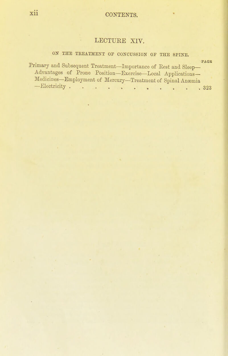 LECTURE XIV. OK THE TREATMENT OP CONCUSSION OP THE SPINE. . PAGE Primary and Subsequent Treatment—Importance of Eest and Sleep- Advantages of Prone Position—Exercise—Local Applications- Medici nes—Employment of Mercury—Treatment of Spinal Aneemia —Electricity 323