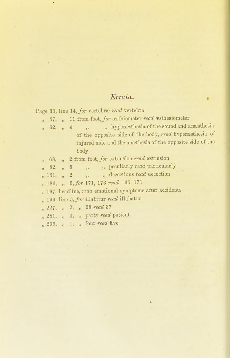 Errata. Page 30, line 14,/or vertebrae read vertebra „ 57, „ 11 from foot,/or eesthiometer rcacZ ajsthesiomcter 62, „ 4 „ „ hypersestliesia of tlie sound and anaesthesia of the opposite side of the body, read hypersesthesia of injured side and the aneethosia of the opposite side of the body „ 68, „ 2 from foot, for extension read extrusion „ 82, „ 6 „ „ peculiarly read particularly „ 151, ,, 2 „ „ decoctions read decoction „ 186, „ 6,/or 171, 173 read 165, 171 ,, 197, headline, read emotional symptoms after accidents „ 199, line 5, for illabitur read illabatur ,,227, „ 2, „ Z8readS7 „ 2S1, „ 4, „ party read patient