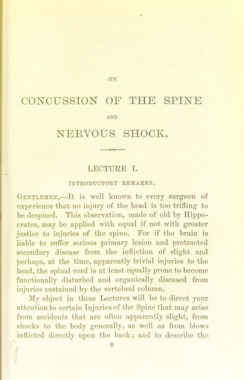 ON CONCUSSION OF THE SPINE AND NERVOUS SHOCK. LECTIJEE I. INTKODUCTOET REMARKS. Gentlemen,—It is well known to every surgeon of experience that no injury of tlie head is too trifling to be despised. This observation, made of old by Hippo- crates, may be applied with equal if not with greater justice to injuries of the spine. For if the brain is liable to suffer serious primary lesion and protracted secondary disease from the infliction of slight and perhaps, at the time, apparently trivial injuries to the head, the spinal cord is at least equally prone to become functionally disturbed and organically diseased from injuries sustained by the vertebral column. My object in these Lectures will be to direct your attention to certain Injuries of the Spine that may arise from accidents that are often apparently slight, from shocks to the body generally, as well as from blows' inflicted directly upon the back; and to describe tha