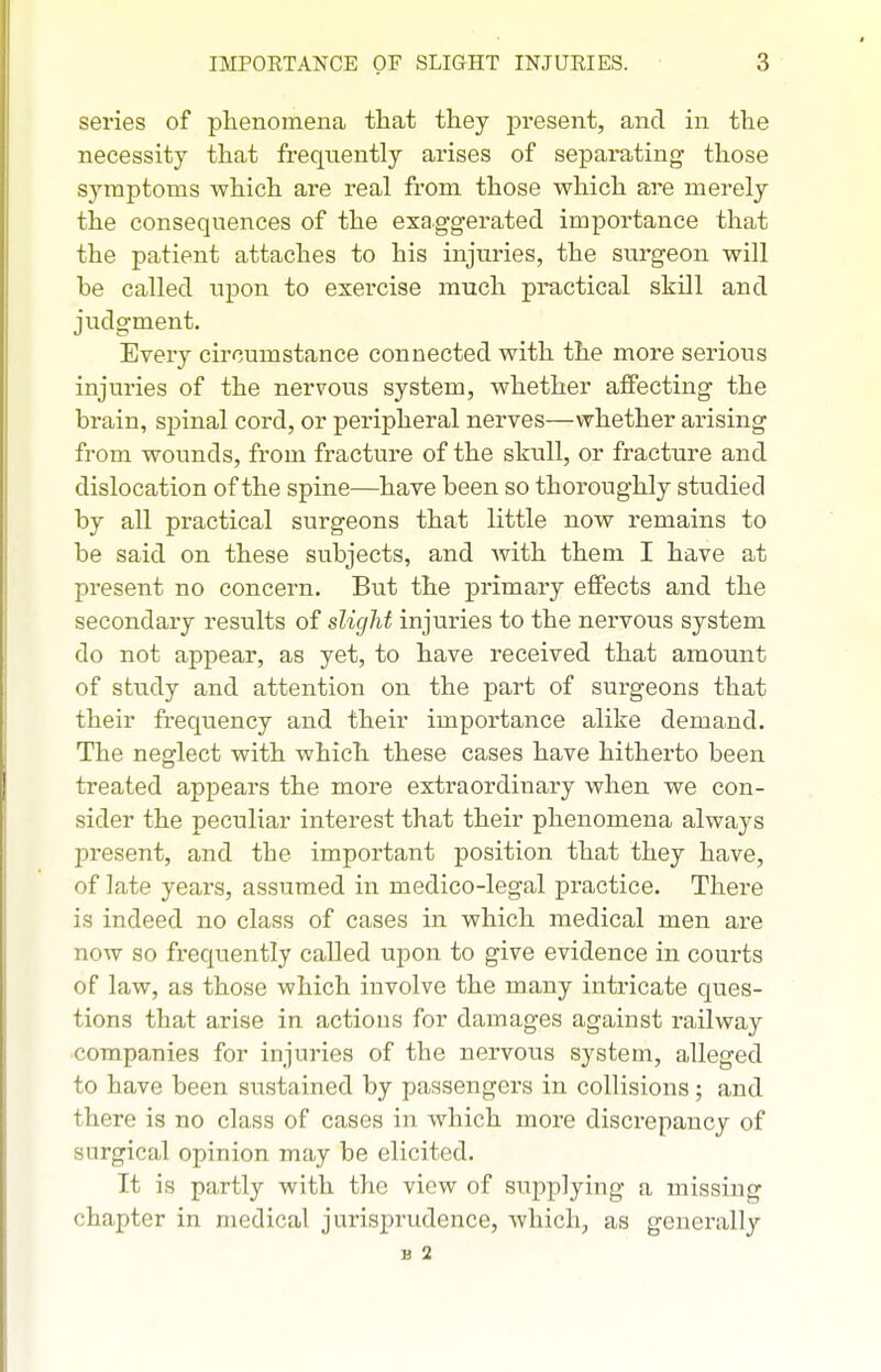 series of phenomena that they present, and in the necessity that frequently arises of separating those symptoms which are real from those which are merely the consequences of the exaggerated importance that the patient attaches to his injuries, the surgeon will be called upon to exercise much practical skill and judgment. Every circumstance connected with the more serious injuries of the nervous system, whether affecting the brain, spinal cord, or peripheral nerves—whether arising from wounds, from fracture of the skull, or fracture and dislocation of the spine—have been so thoroughly studied by all practical surgeons that little now remains to be said on these subjects, and with them I have at present no concern. But the primary effects and the secondary results of slight injuries to the nervous system do not appear, as yet, to have received that amount of study and attention on the part of surgeons that their frequency and their importance alike demand. The neglect with which these cases have hitherto been treated appears the more extraordinary when we con- sider the peculiar interest that their phenomena always present, and the important position that they have, of late years, assumed in medico-legal practice. There is indeed no class of cases in which medical men are now so frequently called upon to give evidence in courts of law, as those which involve the many intricate ques- tions that arise in actions for damages against railway companies for injuries of the nervous system, alleged to have been sustained by passengers in collisions; and there is no class of cases in which more discrepancy of surgical opinion may be elicited. It is partly with the view of supplying a missing chapter in medical jurisprudence, which, as generally B 2