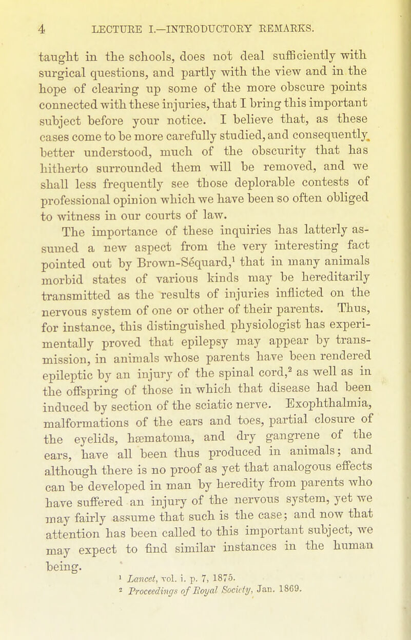 tauglit in the schools, does not deal suflBciently with surgical questions, and partly with the view and in the hope of clearing up some of the more obscure points connected with these injuries, that I bring this important subject before your notice. I believe that, as these cases come to be more carefully studied, and consequently, better understood, much of the obscurity that has hitherto surrounded them will be removed, and we shall less frequently see those deplorable contests of professional opinion which we have been so often obliged to witness in our courts of law. The importance of these inquiries has latterly as- sumed a new aspect from the very interesting fact pointed out by Brown-Sequard,^ that in many animals morbid states of various kinds may be hereditarily transmitted as the results of injuries inflicted on the nervous system of one or other of their parents. Thus, for instance, this distinguished physiologist has experi- mentally proved that epilepsy may appear by trans- mission, in animals whose parents have been rendered epileptic by an injury of the spinal cord,^ as well as in the offspring of those in which that disease had been induced by section of the sciatic nerve. Exophthalmia, malformations of the ears and toes, partial closure of the eyelids, hematoma, and dry gangrene of the ears, have all been thus produced in animals; and although there is no proof as yet that analogous effects can be developed in man by heredity from parents who have suffered an injury of the nervous system, yet we may fairly assume that such is the case; and now that attention has been called to this important subject, we may expect to find similar instances in the human being. > Lancet, vol. i. p. 7, 1875. 2 Troceedings of Eoyal Sociiiy, Jan. 1869.